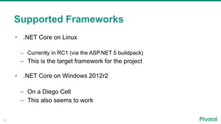 40
• .NET Core on Linux
– Currently in RC1 (via the ASP.NET 5 buildpack)
– This is the target framework for the project
• .NET Core on Windows 2012r2
– On a Diego Cell
– This also seems to work
Supported Frameworks
 