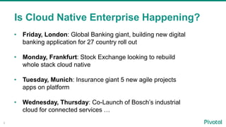 8
Is Cloud Native Enterprise Happening?
• Friday, London: Global Banking giant, building new digital
banking application for 27 country roll out
• Monday, Frankfurt: Stock Exchange looking to rebuild
whole stack cloud native
• Tuesday, Munich: Insurance giant 5 new agile projects
apps on platform
• Wednesday, Thursday: Co-Launch of Bosch’s industrial
cloud for connected services …
 