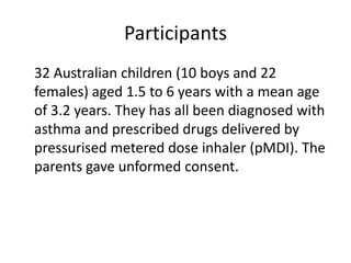 Participants	32 Australian children (10 boys and 22 females) aged 1.5 to 6 years with a mean age of 3.2 years. They has all been diagnosed with asthma and prescribed drugs delivered by pressurised metered dose inhaler (pMDI). The parents gave unformed consent. 