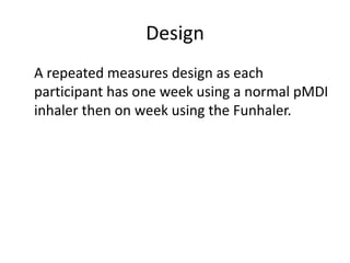Design	A repeated measures design as each participant has one week using a normal pMDI inhaler then on week using the Funhaler. 