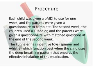 Procedure	Each child was given a pMDI to use for one week, and the parents were given a questionnaire to complete. The second week, the children used a Funhaler, and the parents were given a questionnaire with matched questions at the end of the second week. The Funhaler has incentive toys (spinner and whistle) which function best when the child uses the deep breathing pattern that ensures the effective inhalation of the medication. 