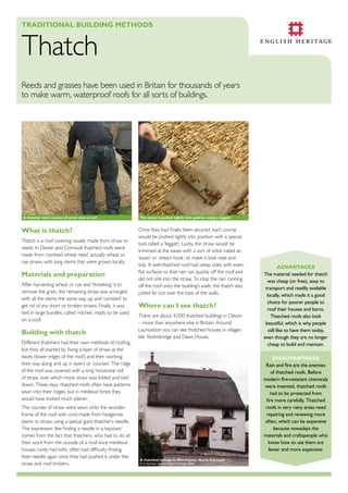 TradiTional Building MeThods

Thatch

Reeds and grasses have been used in Britain for thousands of years
to make warm, waterproof roofs for all sorts of buildings.

a thatcher sews courses of straw onto a roof

What is thatch?
Thatch is a roof covering usually made from straw or
reeds. In Devon and Cornwall thatched roofs were
made from ‘combed wheat reed’, actually wheat or
rye straws with long stems that were grown locally.

Materials and preparation
After harvesting wheat or rye and ‘threshing’ it to
remove the grain, the remaining straw was arranged
with all the stems the same way up and ‘combed’ to
get rid of any short or broken straws. Finally, it was
tied in large bundles, called ‘nitches’, ready to be used
on a roof.

Building with thatch
Different thatchers had their own methods of roofing,
but they all started by fixing a layer of straw at the
eaves (lower edges of the roof) and then working
their way along and up in layers or ‘courses’. The ridge
of the roof was covered with a long horizontal roll
of straw, over which more straw was folded and tied
down. These days, thatched roofs often have patterns
sewn into their ridges, but in medieval times they
would have looked much plainer.
The courses of straw were sewn onto the wooden
frame of the roof with cord made from hedgerow
plants or straw, using a special giant thatcher’s needle.
The expression ‘like finding a needle in a haystack’
comes from the fact that thatchers, who had to do all
their work from the outside of a roof since medieval
houses rarely had lofts, often had difficulty finding
their needle again once they had pushed it under the
straw and roof timbers.

The straw is pushed tightly into position using a leggatt

Once they had finally been secured, each course
would be pushed tightly into position with a special
tool called a ‘leggatt’. Lastly, the straw would be
trimmed at the eaves with a sort of sickle called an
‘eaves’ or ‘shears hook’ to make it look neat and
tidy. A well-thatched roof had steep sides with even,
flat surfaces so that rain ran quickly off the roof and
did not sink into the straw. To stop the rain running
off the roof onto the building’s walls, the thatch also
jutted far out over the tops of the walls.

Where can i see thatch?
There are about 4,000 thatched buildings in Devon
– more than anywhere else in Britain. Around
Launceston you can see thatched houses in villages
like Yeolmbridge and Daws House.

advanTages
The material needed for thatch
was cheap (or free), easy to
transport and readily available
locally, which made it a good
choice for poorer people to
roof their houses and barns.
Thatched roofs also look
beautiful, which is why people
still like to have them today,
even though they are no longer
cheap to build and maintain.
disadvanTages
Rain and fire are the enemies
of thatched roofs. Before
modern fire-resistant chemicals
were invented, thatched roofs
had to be protected from
fire more carefully. Thatched
roofs in very rainy areas need
repairing and renewing more
often, which can be expensive
because nowadays the
materials and craftspeople who
know how to use them are
fewer and more expensive.

a thatched cottage in Werrington, north Cornwall
© Jo Gorman. Source English Heritage. NMR

 