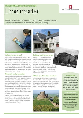TradiTional Building MeThods

Lime mortar
Before cement was discovered in the 19th century, limestone was
used to make the mortar, render and paint for building.

applying lime render to a wall
© Clayworks Ltd

Cullacott house in north Cornwall
© Cullacott Farm

What is lime mortar?

Building with lime mortar


Not to be confused with the bright green fruit, the
‘lime’ in lime mortar, is limestone, otherwise known as
chalk, that has been processed and mixed with water
to turn it into a useful building material. ‘Mortar’ is the
squidgy filling between bricks or stones in a wall that
holds everything together when it sets (goes dry and
hard). ‘Lime mortar’ was a mixture of the processed
limestone and water, plus sand and animal hair to add
strength and prevent cracking.

Although it is a very different product,
lime mortar was used in a very similar
way to how modern builders use
concrete and cement; to build walls
and plaster over them. Perhaps the
most fun part of using lime mortar was ‘harling’
the first coat of render on a wall, which involved
adding extra water to make it runny and then
flinging it with a special trowel onto the wall to
give a textured surface.

Materials and preparation
The base of lime mortar is a cream cheese-like paste
called lime putty, which is made by putting limestone
through a series of chemical reactions. First, the
limestone (calcium carbonate) is burnt in a kiln, a sort
of large outdoor oven. As it is burning, the limestone
gives off carbon dioxide, changing into calcium oxide,
otherwise known as ‘quicklime’. Water is then added
to the quicklime to make calcium hydroxide, or ‘fat
lime’; a process known as ‘slaking’. The fat lime is then
left to mature and dry out for several months, ending
up as ‘lime putty’.

Where can i see lime mortar?
Right here at Launceston castle! All the stones in
the castle and its walls are held together with lime
mortar. If you walk up the steps in the high tower, you
can also see the white limewash coating on the walls
that would have originally covered the whole castle,
making it look a bit like a giant wedding cake!

g a rd e

ner ’s C
ottage
,

Pelyn,
Cornw
a

© Engli

sh Herit

a ge . N M

ll

R

advanTages
Lime mortar was the only
option for builders before
the 19th century invention of
cement. It is much better for
the environment than cement
because it can be recycled and
does not need as much energy
to be manufactured.
disadvanTages
Lime mortar is not as strong
or hard as modern materials
and so will need repairing and
renewing more often.
It takes much longer to set
(go hard), especially in wet
and cold climates, where extra
ingredients must be added
to make it set.

The lime putty is mixed with animal hair and sand
to make lime mortar and render (another name for
plaster, which we use to create a smooth surface on
a wall). The putty can also be thinned with water to
make ‘limewash’, a sort of paint.

launceston Castle

© English Heritage Photo Library

 