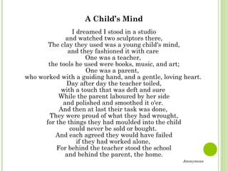 A Child’s Mind
I dreamed I stood in a studio
and watched two sculptors there,
The clay they used was a young child's mind,
and they fashioned it with care
One was a teacher,
the tools he used were books, music, and art;
One was a parent,
who worked with a guiding hand, and a gentle, loving heart.
Day after day the teacher toiled,
with a touch that was deft and sure
While the parent laboured by her side
and polished and smoothed it o'er.
And then at last their task was done,
They were proud of what they had wrought,
for the things they had moulded into the child
could never be sold or bought.
And each agreed they would have failed
if they had worked alone,
For behind the teacher stood the school
and behind the parent, the home.
Anonymous
 