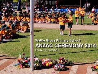 Wattle Grove Primary School
ANZAC CEREMONY 2014
Friday, 11th April 2014
Wattle Grove Primary School
ANZAC CEREMONY 2014
Friday, 11th April 2014
 