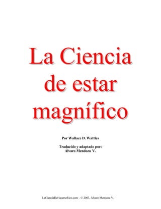 La Ciencia
 de estar
magnífico
               Por Wallace D. Wattles

             Traducido y adaptado por:
                Álvaro Mendoza V.




 LaCienciaDeHacerseRico.com - © 2003, Álvaro Mendoza V.
 
