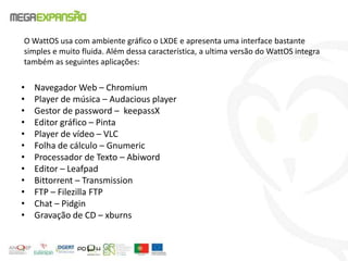 O WattOS usa com ambiente gráfico o LXDE e apresenta uma interface bastante
simples e muito fluida. Além dessa característica, a ultima versão do WattOS integra
também as seguintes aplicações:
• Navegador Web – Chromium
• Player de música – Audacious player
• Gestor de password – keepassX
• Editor gráfico – Pinta
• Player de vídeo – VLC
• Folha de cálculo – Gnumeric
• Processador de Texto – Abiword
• Editor – Leafpad
• Bittorrent – Transmission
• FTP – Filezilla FTP
• Chat – Pidgin
• Gravação de CD – xburns
 
