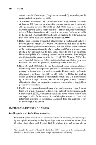 3 Jun 2004 17:3 AR AR219-SO30-12.tex AR219-SO30-12.sgm LaTeX2e(2002/01/18) P1: IBC
252 WATTS
around a well-deﬁned mean (“single-scale networks”), depending on the
costs involved (Amaral et al. 2000).
2. When nodes are endowed with different intrinsic “attractiveness” (Bianconi
& Barabasi 2001), or else are allowed to continue making and breaking ties
after joining the network (Bornholdt & Ebel 2001), then any value of the
exponent between 2 and 3 can be obtained—a result that, unlike the singular
value of 3 above, is consistent with empirical exponents. Furthermore, unlike
in the original BA model, older nodes are not necessarily better connected
than more recent additions (Adamic & Huberman 2000).
3. Rather than assuming preferential attachment as a fundamental feature of
network growth, Krapivsky & Redner (2001) showed that it can be derived
from more basic growth assumptions: (a) that new arrivals select a member
of the existing population uniformly at random; and (b) that with some prob-
ability q they are redirected by their initial choice to one of its neighbors.
Because neighbors of a randomly selected node in a network have a degree
distribution that is proportional to kp(k) (Feld 1991, Newman 2003a), lin-
ear preferential attachment follows automatically, except that any exponent
between 2 and 3 can be generated, depending on the choice of q.5
4. Krapivsky et al. (2000) also showed that although linear preferential attach-
ment is only one of many possible preferential attachment mechanisms, it is
the only choice that leads to scale-free networks. If, for example, preferential
attachment is sublinear [e.g., p(ki) = ck
γ
i , with γ < 1] then the resulting
degree distribution exhibits a characteristic cutoff; and if it is superlinear
(γ > 1) then a single “winner” will inevitably capture a ﬁnite fraction of
all available edges—an inequality even more extreme than is implied by a
power-law distribution.
5. Finally, a more general approach to growing random networks that does not
force new arrivals to connect to the existing network has been proposed by
Callaway et al. (2001), who identify conditions on the relative rates of node
and edge creation for the network to exhibit a giant connected component,
rather than assuming (as the original BA model does) that everyone is part
of the same growing cluster.
EMPIRICAL NETWORK ANALYSIS
Small-World and Scale-Free Networks
Stimulated by the predictions of universal features of networks, and encouraged
by the rapidly increasing availability of large data sets, numerous authors have
identiﬁed short global path lengths, high local clustering, and skewed degree
5
Surprisingly, the model of Krapivsky & Redner (2001) turns out to be mathematically
identical to that of Simon (1955), even though it is motivated differently.
 