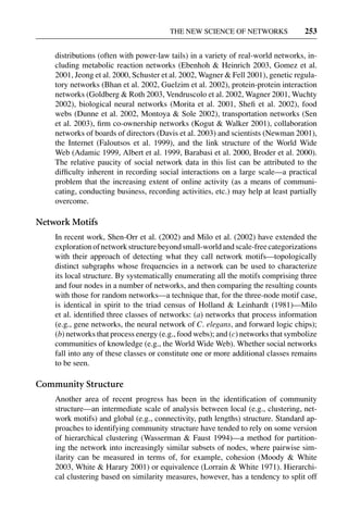 3 Jun 2004 17:3 AR AR219-SO30-12.tex AR219-SO30-12.sgm LaTeX2e(2002/01/18) P1: IBC
THE NEW SCIENCE OF NETWORKS 253
distributions (often with power-law tails) in a variety of real-world networks, in-
cluding metabolic reaction networks (Ebenhoh & Heinrich 2003, Gomez et al.
2001, Jeong et al. 2000, Schuster et al. 2002, Wagner & Fell 2001), genetic regula-
tory networks (Bhan et al. 2002, Guelzim et al. 2002), protein-protein interaction
networks (Goldberg & Roth 2003, Vendruscolo et al. 2002, Wagner 2001, Wuchty
2002), biological neural networks (Morita et al. 2001, Sheﬁ et al. 2002), food
webs (Dunne et al. 2002, Montoya & Sole 2002), transportation networks (Sen
et al. 2003), ﬁrm co-ownership networks (Kogut & Walker 2001), collaboration
networks of boards of directors (Davis et al. 2003) and scientists (Newman 2001),
the Internet (Faloutsos et al. 1999), and the link structure of the World Wide
Web (Adamic 1999, Albert et al. 1999, Barabasi et al. 2000, Broder et al. 2000).
The relative paucity of social network data in this list can be attributed to the
difﬁculty inherent in recording social interactions on a large scale—a practical
problem that the increasing extent of online activity (as a means of communi-
cating, conducting business, recording activities, etc.) may help at least partially
overcome.
Network Motifs
In recent work, Shen-Orr et al. (2002) and Milo et al. (2002) have extended the
explorationofnetworkstructurebeyondsmall-worldandscale-freecategorizations
with their approach of detecting what they call network motifs—topologically
distinct subgraphs whose frequencies in a network can be used to characterize
its local structure. By systematically enumerating all the motifs comprising three
and four nodes in a number of networks, and then comparing the resulting counts
with those for random networks—a technique that, for the three-node motif case,
is identical in spirit to the triad census of Holland & Leinhardt (1981)—Milo
et al. identiﬁed three classes of networks: (a) networks that process information
(e.g., gene networks, the neural network of C. elegans, and forward logic chips);
(b) networks that process energy (e.g., food webs); and (c) networks that symbolize
communities of knowledge (e.g., the World Wide Web). Whether social networks
fall into any of these classes or constitute one or more additional classes remains
to be seen.
Community Structure
Another area of recent progress has been in the identiﬁcation of community
structure—an intermediate scale of analysis between local (e.g., clustering, net-
work motifs) and global (e.g., connectivity, path lengths) structure. Standard ap-
proaches to identifying community structure have tended to rely on some version
of hierarchical clustering (Wasserman & Faust 1994)—a method for partition-
ing the network into increasingly similar subsets of nodes, where pairwise sim-
ilarity can be measured in terms of, for example, cohesion (Moody & White
2003, White & Harary 2001) or equivalence (Lorrain & White 1971). Hierarchi-
cal clustering based on similarity measures, however, has a tendency to split off
 