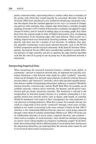 3 Jun 2004 17:3 AR AR219-SO30-12.tex AR219-SO30-12.sgm LaTeX2e(2002/01/18) P1: IBC
254 WATTS
poorly connected nodes, representing them as isolates rather than as members of
the groups with which they would naturally be associated. Recently, Girvan &
Newman (2002) have introduced a new method for identifying community struc-
ture that departs from the standard approach in two ways: (a) instead of comput-
ing pairwise node similarity, they compute edge betweenness centrality [roughly
speaking, Freeman’s (1977) notion of betweenness centrality, but applied to edges
instead of nodes]; and (b) instead of adding edges to an empty graph, they delete
them from the original graph in order of highest betweenness ﬁrst, recomputing
the betweenness of all remaining edges after each deletion. Their results are a
striking improvement over hierarchical clustering methods, which they compare
directly with their own for a number of test networks. In addition, they iden-
tify plausible communities in previously untested networks, such as the NCAA
football competition and the research community of the Santa Fe Institute. Subse-
quently, Newman & Girvan (2003) have extended their method to include differ-
ent measures of edge centrality and also to optimize the edge deletion algorithm
such that the ratio of in-group to out-of-group ties in the partitioned network is
maximized.
Interpreting Empirical Data
When interpreting the measured structural features—whether local, global, or
community—present in empirical network data, an important but typically over-
looked distinction is that between what might be called “symbolic” networks,
which can be thought of as network representations of abstract relations between
discrete entities, and “interactive” networks, whose links describe tangible interac-
tions that are capable of transmitting information, inﬂuence, or material. Metabolic
reaction networks, word networks, and the World Wide Web, for example, are all
symbolic networks, whereas advice networks, the Internet, and the power trans-
mission grid are clearly interaction networks. The distinction is relevant to the
interpretation of structural features because in a symbolic relationship it is fre-
quently unclear how network metrics such as degree, path length, or centrality
should be interpreted with respect to their consequences for some particular so-
cial, physical, or biological process. What does it mean, for example, that any two
words in a large body of text can be “connected” through a short series of links,
deﬁned as two words co-occurring in the same sentence (Cancho & Sole 2001)?
And how is this relationship different from the same two words being connected
through a short chain of semantic relationships (Motter et al. 2002)? Or in the case
of collaboration networks of movie actors, corporate directors, and scientists—
often cited as examples of social networks—how should one interpret costarring
in a movie versus sitting together on a board or coauthoring a paper? In all likeli-
hood, these relationships involve different kinds of social interactions, but because
the interactions themselves are underspeciﬁed, the network alone cannot be said
to reveal much about actual social processes.
 