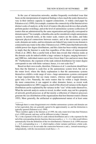 3 Jun 2004 17:3 AR AR219-SO30-12.tex AR219-SO30-12.sgm LaTeX2e(2002/01/18) P1: IBC
THE NEW SCIENCE OF NETWORKS 255
In the case of interaction networks, another frequently overlooked issue that
bears on the interpretation of empirical ﬁndings is how much the nodes themselves
vary in their intrinsic capacity to support connections. A widely cited paper by
Faloutsosetal.(1999),forexample,examinestheconnectivityoftheInternetattwo
distinct scales of analysis: at the level of routers (the physical devices that actually
perform packet switching), and at the level of autonomous systems (collections of
routers that are administered by the same organization and typically correspond to
domain names;6 for example, columbia.edu can be considered a single autonomous
system). In network terms, at the router scale, routers are the nodes, and links
represent physical connections between routers; and at the autonomous system
scale, domains are nodes, and two domains are linked if any router in one domain is
connected to any router in the other. Faloutsos et al. (1999) claim that both networks
exhibit power-law degree distributions, and this claim has been widely interpreted
to imply that the Internet is scale-free regardless of the choice of representation
(Yook et al. 2002). But a careful look at their data reveals that whereas nodes at
the domain scale do indeed exhibit a large variance in degree, ranging between 1
and 1000 ties, individual routers never have fewer than 2 ties and never more than
40.7 Furthermore, the exponent of the rank-ordered distribution for router degree
corresponds to one with ﬁnite variance; hence, it is not scale-free.8
Based on their own results, therefore, Faloutsos et al.’s conclusion should have
been that the Internet is scale-free at the autonomous system level, but not at
the router level, where the likely explanation is that the autonomous systems
themselves exhibit a wide range of sizes—large autonomous systems correspond
to large organizations that use many routers, whereas small organizations re-
quire only a few. Naturally, the more routers that lie within a single domain,
the more connections it can support to other domains; hence, as recent work
(Tangmunarunkit et al. 2001) suggests, much of the observed variance in the degree
distribution can be explained by the variance in the “size” of the nodes themselves.
What the network analysis seems to reveal, in other words, may not be a property
of network growth processes at all but merely a reﬂection of whatever processes
generate the size distribution of the organizations that host Internet routers (Simon
1955). More generally, the artifactual or epiphenomenal nature of at least some
6
Although there is some disagreement over whether autonomous systems and domains are
in fact equivalent, they are generally agreed to be approximately so, and the distinction is
typically ignored (Faloutsos et al. 1999).
7
These numbers apply to the Internet as of 1995, the only router-level data that Foloutsos
et al. (1999) present, and may well be different in today’s Internet.
8
If γ is the exponent of the tail of a rank-ordered distribution and α is the exponent for the
tail of the corresponding density function, then necessarily α = 1 + 1/γ (this result follows
automatically from the deﬁnitions of the two distributions). Faloutsos et al. (1999) measure
γ < 0.5, corresponding to α > 3, which implies a ﬁnite variance and hence a ﬁnite scale.
Oddly, Faloutsos et al. do not make the connection between α and γ , instead measuring α
independently, with the (inconsistent) result that α < 3.
 