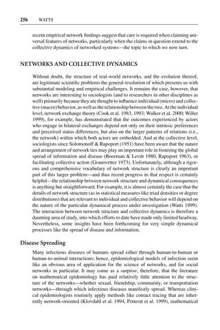 3 Jun 2004 17:3 AR AR219-SO30-12.tex AR219-SO30-12.sgm LaTeX2e(2002/01/18) P1: IBC
256 WATTS
recent empirical network ﬁndings suggest that care is required when claiming uni-
versal features of networks, particularly when the claims in question extend to the
collective dynamics of networked systems—the topic to which we now turn.
NETWORKS AND COLLECTIVE DYNAMICS
Without doubt, the structure of real-world networks, and the evolution thereof,
are legitimate scientiﬁc problems the general resolution of which presents us with
substantial modeling and empirical challenges. It remains the case, however, that
networks are interesting to sociologists (and to researchers in other disciplines as
well) primarily because they are thought to inﬂuence individual (micro) and collec-
tive (macro) behavior, as well as the relationship between the two. At the individual
level, network exchange theory (Cook et al. 1983, 1993; Walker et al. 2000; Willer
1999), for example, has demonstrated that the outcomes experienced by actors
who engage in bilateral exchanges depend not only on their intrinsic preferences
and perceived status differences, but also on the larger patterns of relations (i.e.,
the network) within which both actors are embedded. And at the collective level,
sociologists since Solomonoff & Rapoport (1951) have been aware that the nature
and arrangement of network ties may play an important role in fostering the global
spread of information and disease (Boorman & Levitt 1980, Rapoport 1963), or
facilitating collective action (Granovetter 1973). Unfortunately, although a rigor-
ous and comprehensive vocabulary of network structure is clearly an important
part of this larger problem—and thus recent progress in that respect is certainly
helpful—the relationship between network structure and dynamical consequences
is anything but straightforward. For example, it is almost certainly the case that the
details of network structure (as in statistical measures like triad densities or degree
distributions) that are relevant to individual and collective behavior will depend on
the nature of the particular dynamical process under investigation (Watts 1999).
The interaction between network structure and collective dynamics is therefore a
daunting area of study, into which efforts to date have made only limited headway.
Nevertheless, some insights have been forthcoming for very simple dynamical
processes like the spread of disease and information.
Disease Spreading
Many infectious diseases of humans spread either through human-to-human or
human-to-animal interactions; hence, epidemiological models of infection seem
like an obvious area of application for the science of networks, and for social
networks in particular. It may come as a surprise, therefore, that the literature
on mathematical epidemiology has paid relatively little attention to the struc-
ture of the networks—whether sexual, friendship, community, or transportation
networks—through which infectious diseases manifestly spread. Whereas clini-
cal epidemiologists routinely apply methods like contact tracing that are inher-
ently network-oriented (Klovdahl et al. 1994, Potterat et al. 1999), mathematical
 