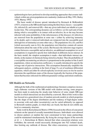 3 Jun 2004 17:3 AR AR219-SO30-12.tex AR219-SO30-12.sgm LaTeX2e(2002/01/18) P1: IBC
THE NEW SCIENCE OF NETWORKS 257
epidemiologists have preferred to develop modeling approaches that assume indi-
viduals within any given population mix randomly (Anderson & May 1991, Bailey
1975, Murray 1993).
The basic model of disease spread, introduced by Kermack & McKendrick
(1927),isknownastheSIRmodelrepresentingthethreebasicclasses—susceptible
(S), infected (I), and removed (R)—that any given individual can inhabit at a par-
ticular time. The corresponding dynamics are as follows: (a) for each unit of time
during which a susceptible is in contact with an infective, he or she may become
infected with some probability β (the infectiousness of the disease); (b) infectives
are removed from the population at some rate r (either by achieving immunity
or by death); and (c) removed individuals are reinjected into the susceptible pool
(through loss of immunity) at some other rate ρ. The populations S(t), I(t), and R(t)
[which necessarily sum to N(t), the population size] therefore contain all current
information about the state of the system. But because the infection stage requires
contact between a susceptible and an infective, an additional assumption (or set of
assumptions) is required to specify how individuals in different classes interact. In
the basic model, the simplest assumption is made—that individuals interact ran-
domly, in the manner of chemicals being stirred in a beaker. Thus the probability of
a susceptible encountering an infective is proportional to the product of the S and I
populations, where an interaction coefﬁcient γ is usually introduced to specify the
average rate of pairwise interactions. This assumption dramatically simpliﬁes the
subsequent analysis, yielding in the limit of large N a set of nonlinear differential
equations, which can either be solved explicitly (in trivial cases) or else be used to
determine the equilibrium states of the disease (typically the fraction of the popu-
lation that becomes infected) for different parameter settings and initial conditions.
SIR Models on Networks
Although the bulk of the mathematical epidemiology literature comprises increas-
ingly elaborate versions of the SIR model with random mixing, some progress
has been made in analyzing the steady-state behavior of some simple SIR-type
models in which interactions are described by a network. Most of this work to date
has focused on a generalized class of random network models in which properties
like the shape of the degree distribution and the tendency of high-degree nodes
to associate with each other (assortativity) can be varied arbitrarily (as opposed
to Bernoulli random graphs, in which they are ﬁxed), but that do not exhibit any
local or community structure.
Early work by Kretschmar & Morris (1996) focused on the effects of concurrent
relations on the spread of sexually transmitted diseases. Individuals were allowed
to choose partners at random but were constrained in how many partnerships
could be maintained simultaneously. By ﬁxing the average degree of the network
at k = 1, Kretschmar & Morris showed that when concurrent relations were
forbidden, the network would necessarily disintegrate into N/2 isolated dyads,
thus limiting any outbreak of disease. But when concurrency constraints were
 