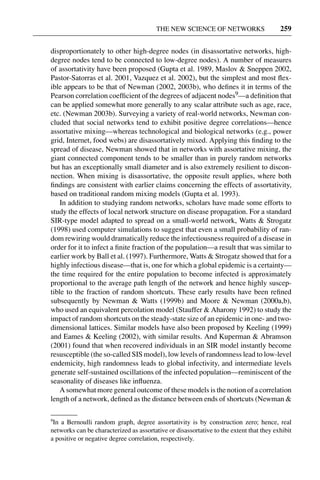 3 Jun 2004 17:3 AR AR219-SO30-12.tex AR219-SO30-12.sgm LaTeX2e(2002/01/18) P1: IBC
THE NEW SCIENCE OF NETWORKS 259
disproportionately to other high-degree nodes (in disassortative networks, high-
degree nodes tend to be connected to low-degree nodes). A number of measures
of assortativity have been proposed (Gupta et al. 1989, Maslov & Sneppen 2002,
Pastor-Satorras et al. 2001, Vazquez et al. 2002), but the simplest and most ﬂex-
ible appears to be that of Newman (2002, 2003b), who deﬁnes it in terms of the
Pearson correlation coefﬁcient of the degrees of adjacent nodes9—a deﬁnition that
can be applied somewhat more generally to any scalar attribute such as age, race,
etc. (Newman 2003b). Surveying a variety of real-world networks, Newman con-
cluded that social networks tend to exhibit positive degree correlations—hence
assortative mixing—whereas technological and biological networks (e.g., power
grid, Internet, food webs) are disassortatively mixed. Applying this ﬁnding to the
spread of disease, Newman showed that in networks with assortative mixing, the
giant connected component tends to be smaller than in purely random networks
but has an exceptionally small diameter and is also extremely resilient to discon-
nection. When mixing is disassortative, the opposite result applies, where both
ﬁndings are consistent with earlier claims concerning the effects of assortativity,
based on traditional random mixing models (Gupta et al. 1993).
In addition to studying random networks, scholars have made some efforts to
study the effects of local network structure on disease propagation. For a standard
SIR-type model adapted to spread on a small-world network, Watts & Strogatz
(1998) used computer simulations to suggest that even a small probability of ran-
dom rewiring would dramatically reduce the infectiousness required of a disease in
order for it to infect a ﬁnite fraction of the population—a result that was similar to
earlier work by Ball et al. (1997). Furthermore, Watts & Strogatz showed that for a
highly infectious disease—that is, one for which a global epidemic is a certainty—
the time required for the entire population to become infected is approximately
proportional to the average path length of the network and hence highly suscep-
tible to the fraction of random shortcuts. These early results have been reﬁned
subsequently by Newman & Watts (1999b) and Moore & Newman (2000a,b),
who used an equivalent percolation model (Stauffer & Aharony 1992) to study the
impact of random shortcuts on the steady-state size of an epidemic in one- and two-
dimensional lattices. Similar models have also been proposed by Keeling (1999)
and Eames & Keeling (2002), with similar results. And Kuperman & Abramson
(2001) found that when recovered individuals in an SIR model instantly become
resusceptible (the so-called SIS model), low levels of randomness lead to low-level
endemicity, high randomness leads to global infectivity, and intermediate levels
generate self-sustained oscillations of the infected population—reminiscent of the
seasonality of diseases like inﬂuenza.
A somewhat more general outcome of these models is the notion of a correlation
length of a network, deﬁned as the distance between ends of shortcuts (Newman &
9
In a Bernoulli random graph, degree assortativity is by construction zero; hence, real
networks can be characterized as assortative or disassortative to the extent that they exhibit
a positive or negative degree correlation, respectively.
 