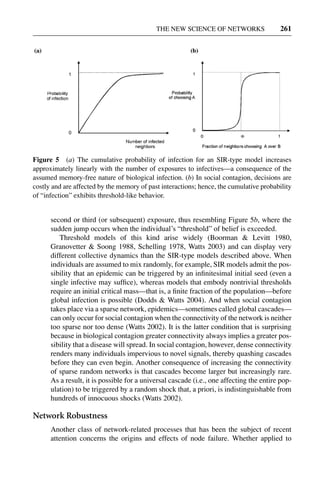3 Jun 2004 17:3 AR AR219-SO30-12.tex AR219-SO30-12.sgm LaTeX2e(2002/01/18) P1: IBC
THE NEW SCIENCE OF NETWORKS 261
Figure 5 (a) The cumulative probability of infection for an SIR-type model increases
approximately linearly with the number of exposures to infectives—a consequence of the
assumed memory-free nature of biological infection. (b) In social contagion, decisions are
costly and are affected by the memory of past interactions; hence, the cumulative probability
of “infection” exhibits threshold-like behavior.
second or third (or subsequent) exposure, thus resembling Figure 5b, where the
sudden jump occurs when the individual’s “threshold” of belief is exceeded.
Threshold models of this kind arise widely (Boorman & Levitt 1980,
Granovetter & Soong 1988, Schelling 1978, Watts 2003) and can display very
different collective dynamics than the SIR-type models described above. When
individuals are assumed to mix randomly, for example, SIR models admit the pos-
sibility that an epidemic can be triggered by an inﬁnitesimal initial seed (even a
single infective may sufﬁce), whereas models that embody nontrivial thresholds
require an initial critical mass—that is, a ﬁnite fraction of the population—before
global infection is possible (Dodds & Watts 2004). And when social contagion
takes place via a sparse network, epidemics—sometimes called global cascades—
can only occur for social contagion when the connectivity of the network is neither
too sparse nor too dense (Watts 2002). It is the latter condition that is surprising
because in biological contagion greater connectivity always implies a greater pos-
sibility that a disease will spread. In social contagion, however, dense connectivity
renders many individuals impervious to novel signals, thereby quashing cascades
before they can even begin. Another consequence of increasing the connectivity
of sparse random networks is that cascades become larger but increasingly rare.
As a result, it is possible for a universal cascade (i.e., one affecting the entire pop-
ulation) to be triggered by a random shock that, a priori, is indistinguishable from
hundreds of innocuous shocks (Watts 2002).
Network Robustness
Another class of network-related processes that has been the subject of recent
attention concerns the origins and effects of node failure. Whether applied to
 