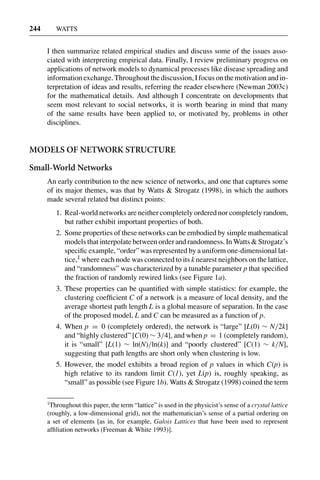 3 Jun 2004 17:3 AR AR219-SO30-12.tex AR219-SO30-12.sgm LaTeX2e(2002/01/18) P1: IBC
244 WATTS
I then summarize related empirical studies and discuss some of the issues asso-
ciated with interpreting empirical data. Finally, I review preliminary progress on
applications of network models to dynamical processes like disease spreading and
information exchange. Throughout the discussion, I focus on the motivation and in-
terpretation of ideas and results, referring the reader elsewhere (Newman 2003c)
for the mathematical details. And although I concentrate on developments that
seem most relevant to social networks, it is worth bearing in mind that many
of the same results have been applied to, or motivated by, problems in other
disciplines.
MODELS OF NETWORK STRUCTURE
Small-World Networks
An early contribution to the new science of networks, and one that captures some
of its major themes, was that by Watts & Strogatz (1998), in which the authors
made several related but distinct points:
1. Real-world networks are neither completely ordered nor completely random,
but rather exhibit important properties of both.
2. Some properties of these networks can be embodied by simple mathematical
models that interpolate between order and randomness. In Watts & Strogatz’s
speciﬁc example, “order” was represented by a uniform one-dimensional lat-
tice,1 where each node was connected to its k nearest neighbors on the lattice,
and “randomness” was characterized by a tunable parameter p that speciﬁed
the fraction of randomly rewired links (see Figure 1a).
3. These properties can be quantiﬁed with simple statistics: for example, the
clustering coefﬁcient C of a network is a measure of local density, and the
average shortest path length L is a global measure of separation. In the case
of the proposed model, L and C can be measured as a function of p.
4. When p = 0 (completely ordered), the network is “large” [L(0) ∼ N/2k]
and “highly clustered” [C(0) ∼ 3/4], and when p = 1 (completely random),
it is “small” [L(1) ∼ ln(N)/ln(k)] and “poorly clustered” [C(1) ∼ k/N],
suggesting that path lengths are short only when clustering is low.
5. However, the model exhibits a broad region of p values in which C(p) is
high relative to its random limit C(1), yet L(p) is, roughly speaking, as
“small” as possible (see Figure 1b). Watts & Strogatz (1998) coined the term
1
Throughout this paper, the term “lattice” is used in the physicist’s sense of a crystal lattice
(roughly, a low-dimensional grid), not the mathematician’s sense of a partial ordering on
a set of elements [as in, for example, Galois Lattices that have been used to represent
afﬁliation networks (Freeman & White 1993)].
 