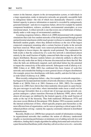 3 Jun 2004 17:3 AR AR219-SO30-12.tex AR219-SO30-12.sgm LaTeX2e(2002/01/18) P1: IBC
262 WATTS
routers in the Internet, airports in the air-transportation system, or individuals in
a large organization, nodes in interactive networks are generally susceptible both
to endogenous failure—the risk of which rises dramatically whenever a node’s
limited capacity to process information or material is exceeded by endogenously
generated demand—and also to exogenous failure, driven for example by random
component breakdown, sickness, accidents, environmental catastrophes, or even
intentional attack. A robust network is one that resists one or both kinds of failure,
ideally under a wide range of environmental conditions.
Assuming exogenous failures, Albert et al. (2000) demonstrated with computer
simulations that scale-free random networks of the kind generated through growth
and preferential attachment exhibit much greater resilience to random failures than
Bernoulli random graphs, where they deﬁned resilience as the size of the largest
connected component remaining after a certain fraction of nodes in the network
had been removed. When nodes were removed preferentially, however, in order
from highest to lowest degree, the opposite result pertained. The explanation for
both results is that the connectivity of a scale-free network is determined almost
entirely by the small fraction of highly connected hubs that occupy the tail of the
degree distribution. Because random failures are relatively unlikely to affect the
hubs, the only nodes that are likely to become disconnected are those that fail. But
when the hubs are deliberately targeted, each individual failure has the potential
to impact the connectivity of the entire network. Subsequent work (Callaway et al.
2000; Cohen et al. 2000, 2001) has conﬁrmed this basic feature of scale-free
networks and extended the ﬁndings to more general classes of degree distributions
(for example, power-law distributions with ﬁnite cutoffs), and also for link as well
as node failure (Callaway et al. 2000).
More recently, endogenous failure—due, for example, to network congestion—
has begun to be incorporated into models of network robustness (Arenas et al. 2001;
Dodds et al. 2003b; Goh et al. 2001; Guimera et al. 2001, 2002). For example,
Arenas et al. (2001) have shown that when randomly chosen pairs in a pure hierar-
chy pass messages to each other, where intermediate nodes incur a small cost for
each message forwarded, then at a critical rate of message passing network con-
gestion undergoes a phase transition (Newman & Barkema 1999), above which
almost all messages are inhibited by the limited capacity of the small fraction of
nodes at the top of the hierarchy. Thus both traditional (Williamson 1975) and
also more recent (Bolton & Dewatripont 1994, Radner 1993) economic models of
the internal architecture of ﬁrms, which typically propose pure hierarchies as the
most efﬁcient form of organization, can be seen as ignoring a critical aspect of dis-
tributed problem solving—namely the capacity constraints inherent in distributed
communication.
Recently, Dodds et al. (2003b) have proposed a model of information exchange
in organizational networks that combines the notion of efﬁciency (understood
roughly as maximizing performance at minimum cost of adding network ties) and
robustness, ﬁnding that a simple algorithm for adding horizontal and vertical ties to
a pure hierarchical backbone yields what they call ultrarobust networks—networks
 