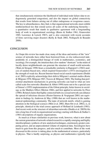 3 Jun 2004 17:3 AR AR219-SO30-12.tex AR219-SO30-12.sgm LaTeX2e(2002/01/18) P1: IBC
THE NEW SCIENCE OF NETWORKS 263
that simultaneously minimize the likelihood of individual node failure (due to en-
dogenously generated congestion), and also the impact on global connectivity
that results from failures arising out of either endogenous or exogenous causes.
The key to ultrarobustness, they ﬁnd, is that organizational networks must exhibit
nonhierarchical ties that extend across all scales of the underlying hierarchy—
a quantitative result that stands in qualitative agreement with a longstanding
body of work in organizational sociology (Burns & Stalker 1961, Granovetter
1985, Lawrence & Lorsch 1967), and is also consistent with recent accounts
of ﬁrms surviving major disasters (Kelly & Stark 2002, Nishiguchi & Beaudet
2000).
CONCLUSION
As I hope this review has made clear, many of the ideas and metrics of the “new”
science of networks have either been borrowed from, or else rediscovered inde-
pendently of, a distinguished lineage of work in mathematics, economics, and
sociology. For example, the intuition that a few random “shortcuts” in the midst of
locally dense neighborhoods can generate the structure of small-world networks
(Watts & Strogatz 1998) bears a remarkable similarity to Rapoport’s (1963) anal-
ysis of random-biased nets, which inspired Granovetter’s (1973) investigation of
the strength of weak ties. Recent Internet-based social search experiments (Dodds
et al. 2003) explicitly acknowledge their debt to Milgram’s seminal studies (Korte
& Milgram 1970, Milgram 1967, Travers & Milgram 1969). The ﬁnding that pref-
erential attachment mechanisms in growing networks can lead to what are now
called scale-free networks (Barabasi & Albert 1999) turns out to be a special case
of Simon’s (1955) implementation of the Gibrat principle, better known in sociol-
ogy as the Matthew Effect (Merton 1968), and ﬁrst applied to networks by Price
(1980). Related claims that highly connected hubs in a sexual network can enhance
the spread of infectious diseases (Pastor-Satorras & Vespignani 2001) are equiv-
alent to ﬁndings by Anderson & May (1988) that are well known in the mathe-
matical epidemiology community. The topic of network motifs, which is gaining
attention in the biological sciences (Milo et al. 2002, Shen-Orr et al. 2002), is, in
principle, identical to the triad census approach of Holland & Leinhardt (1981).
And recent work on the structure of ultrarobust networks (Dodds et al. 2003b) ﬁts
into a long line of work in organizational sociology starting with Burns & Stalker’s
(1961) descriptions of organic organizations.
As much as it bears similarities to previous work, however, what is new about
the current generation of network-related research is a rapidly emerging and highly
interdisciplinary synthesis of new analytical techniques, enormously greater com-
puting power, and an unprecedented volume of empirical data. Sociologists have
much to gain from this progress, and also much to contribute. Most of the work
discussed in this review is taking place in the mathematical sciences, particularly
in physics. That is hardly surprising, as physics and mathematics typically lead
 