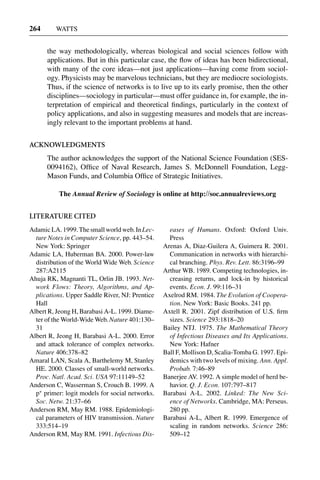 3 Jun 2004 17:3 AR AR219-SO30-12.tex AR219-SO30-12.sgm LaTeX2e(2002/01/18) P1: IBC
264 WATTS
the way methodologically, whereas biological and social sciences follow with
applications. But in this particular case, the ﬂow of ideas has been bidirectional,
with many of the core ideas—not just applications—having come from sociol-
ogy. Physicists may be marvelous technicians, but they are mediocre sociologists.
Thus, if the science of networks is to live up to its early promise, then the other
disciplines—sociology in particular—must offer guidance in, for example, the in-
terpretation of empirical and theoretical ﬁndings, particularly in the context of
policy applications, and also in suggesting measures and models that are increas-
ingly relevant to the important problems at hand.
ACKNOWLEDGMENTS
The author acknowledges the support of the National Science Foundation (SES-
0094162), Ofﬁce of Naval Research, James S. McDonnell Foundation, Legg-
Mason Funds, and Columbia Ofﬁce of Strategic Initiatives.
The Annual Review of Sociology is online at http://soc.annualreviews.org
LITERATURE CITED
AdamicLA.1999.Thesmallworldweb.InLec-
ture Notes in Computer Science, pp. 443–54.
New York: Springer
Adamic LA, Huberman BA. 2000. Power-law
distribution of the World Wide Web. Science
287:A2115
Ahuja RK, Magnanti TL, Orlin JB. 1993. Net-
work Flows: Theory, Algorithms, and Ap-
plications. Upper Saddle River, NJ: Prentice
Hall
Albert R, Jeong H, Barabasi A-L. 1999. Diame-
ter of the World-Wide Web. Nature 401:130–
31
Albert R, Jeong H, Barabasi A-L. 2000. Error
and attack tolerance of complex networks.
Nature 406:378–82
Amaral LAN, Scala A, Barthelemy M, Stanley
HE. 2000. Classes of small-world networks.
Proc. Natl. Acad. Sci. USA 97:11149–52
Anderson C, Wasserman S, Crouch B. 1999. A
p∗
primer: logit models for social networks.
Soc. Netw. 21:37–66
Anderson RM, May RM. 1988. Epidemiologi-
cal parameters of HIV transmission. Nature
333:514–19
Anderson RM, May RM. 1991. Infectious Dis-
eases of Humans. Oxford: Oxford Univ.
Press
Arenas A, Diaz-Guilera A, Guimera R. 2001.
Communication in networks with hierarchi-
cal branching. Phys. Rev. Lett. 86:3196–99
Arthur WB. 1989. Competing technologies, in-
creasing returns, and lock-in by historical
events. Econ. J. 99:116–31
Axelrod RM. 1984. The Evolution of Coopera-
tion. New York: Basic Books. 241 pp.
Axtell R. 2001. Zipf distribution of U.S. ﬁrm
sizes. Science 293:1818–20
Bailey NTJ. 1975. The Mathematical Theory
of Infectious Diseases and Its Applications.
New York: Hafner
Ball F, Mollison D, Scalia-Tomba G. 1997. Epi-
demics with two levels of mixing. Ann. Appl.
Probab. 7:46–89
Banerjee AV. 1992. A simple model of herd be-
havior. Q. J. Econ. 107:797–817
Barabasi A-L. 2002. Linked: The New Sci-
ence of Networks. Cambridge, MA: Perseus.
280 pp.
Barabasi A-L, Albert R. 1999. Emergence of
scaling in random networks. Science 286:
509–12
 