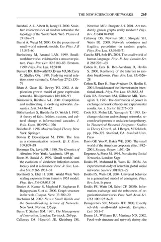 3 Jun 2004 17:3 AR AR219-SO30-12.tex AR219-SO30-12.sgm LaTeX2e(2002/01/18) P1: IBC
THE NEW SCIENCE OF NETWORKS 265
Barabasi A-L, Albert R, Jeong H. 2000. Scale-
free characteristics of random networks: the
topology of the World Wide Web. Physica A
281:69–77
Barrat A, Weigt M. 2000. On the properties of
small-world network models. Eur. Phys. J. B
13:547–60
Barthelemy M, Amaral LAN. 1999. Small-
world networks: evidence for a crossover pic-
ture. Phys. Rev. Lett. 82:3180–83. Erratum.
1999. Phys. Rev. Lett. 82:5180
Bernard HR, Killworth PD, Evans MJ, McCarty
C, Shelley GA. 1988. Studying social rela-
tions cross-culturally. Ethnology 27(2):155–
79
Bhan A, Galas DJ, Dewey TG. 2002. A du-
plication growth model of gene expression
networks. Bioinformatics 18:1486–93
Bianconi G, Barabasi A-L. 2001. Competition
and multiscaling in evolving networks. Eu-
rophys. Lett. 54:436–42
Bikhchandani S, Hirshleifer D, Welch I. 1992.
A theory of fads, fashion, custom, and cul-
tural change as informational cascades. J.
Polit. Econ. 100:992–1026
Bollobas B. 1998. Modern Graph Theory. New
York: Springer
Bolton P, Dewatripont M. 1994. The ﬁrm
as a communication network. Q. J. Econ.
109:809–39
Boorman SA, Levitt PR. 1980. The Genetics of
Altruism. New York: Academic. 459 pp.
Boots M, Sasaki A. 1999. ‘Small worlds’ and
the evolution of virulence: Infection occurs
locally and at a distance. Proc. R. Soc. Lon-
don Ser. B 266:1933–38
Bornholdt S, Ebel H. 2001. World Wide Web
scaling exponent from Simon’s 1955 model.
Phys. Rev. E 6403:035104
Broder A, Kumar R, Maghoul F, Raghavan P,
Rajagopalan S, et al. 2000. Graph structure
in the web. Comput. Netw. 33:309–20
Buchanan M. 2002. Nexus: Small Worlds and
the Groundbreaking Science of Networks.
New York: Norton. 235 pp.
Burns T, Stalker GM. 1961. The Management
of Innovation. London: Tavistock. 269 pp.
Callaway DS, Hopcroft JE, Kleinberg JM,
Newman MEJ, Strogatz SH. 2001. Are ran-
domly grown graphs really random? Phys.
Rev. E 6404:041902
Callaway DS, Newman MEJ, Strogatz SH,
Watts DJ. 2000. Network robustness and
fragility: percolation on random graphs.
Phys. Rev. Lett. 85:5468–71
Cancho RFI, Sole RV. 2001. The small world of
human language. Proc. R. Soc. London Ser.
B 268:2261–65
Cohen R, Erez K, Ben-Avraham D, Havlin
S. 2000. Resilience of the Internet to ran-
dom breakdowns. Phys. Rev. Lett. 85:4626–
28
Cohen R, Erez K, Ben-Avraham D, Havlin S.
2001. Breakdown of the Internet under inten-
tional attack. Phys. Rev. Lett. 86:3682–85
Cook KS, Emerson RM, Gillmore MR, Yam-
agishi T. 1983. The distribution of power in
exchange networks: theory and experimental
results. Am. J. Sociol. 89:275–305
Cook KS, Molm LD, Yamagishi T. 1993. Ex-
change relations and exchange networks: re-
cent developments in social exchange theory.
In Theoretical Research Programs: Studies
in Theory Growth, ed. J Berger, M Zelditch,
pp. 296–322. Stanford, CA: Stanford Univ.
Press
Davis GF, Yoo M, Baker WE. 2003. The small
world of the American corporate elite, 1982–
2001. Strateg. Organ. 1:301–26
Degenne A, Forse M. 1994. Introducing Social
Networks. London: Sage
Dodds PS, Muhamad R, Watts DJ. 2003a. An
experimental study of search in global social
networks. Science 301:827–29
Dodds PS, Watts DJ. 2004. Universal behavior
in a generalized model of contagion. Phys.
Rev. Lett. In press
Dodds PS, Watts DJ, Sabel CF. 2003b. Infor-
mation exchange and the robustness of or-
ganizational networks. Proc. Natl. Acad. Sci.
USA 100:12516–21
Dorogovtsev SN, Mendes JFF. 2000. Exactly
solvable small-world network. Europhys.
Lett. 50:1–7
Dunne JA, Williams RJ, Martinez ND. 2002.
Food-web structure and network theory: the
 