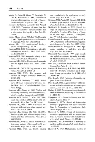 3 Jun 2004 17:3 AR AR219-SO30-12.tex AR219-SO30-12.sgm LaTeX2e(2002/01/18) P1: IBC
268 WATTS
Morita S, Oshio K, Osana Y, Funabashi Y,
Oka K, Kawamura K. 2001. Geometrical
structure of the neuronal network of Caeno-
rhabditis elegans. Physica A 298:553–61
Mossa S, Barthelemy M, Stanley HE, Amaral
LAN. 2002. Truncation of power law be-
havior in “scale-free” network models due
to information ﬁltering. Phys. Rev. Lett. 88:
138701
Motter AE, de Moura APS, Lai YC, Dasgupta
P. 2002. Topology of the conceptual network
of language. Phys. Rev. E 65:065102
Murray JD. 1993. Mathematical Biology.
Berlin: Springer-Verlag. 2nd ed.
Newman MEJ. 2001. The structure of scientiﬁc
collaboration networks. Proc. Natl. Acad.
Sci. USA 98:404–9
Newman MEJ. 2002. Assortative mixing in net-
works. Phy. Rev. Lett. 89:208701
Newman MEJ. 2003a. Ego-centered networks
and the ripple effect. Soc. Netw. 25:83–
95
Newman MEJ. 2003b. Mixing patterns in net-
works. Phys. Rev. E 67:026126
Newman MEJ. 2003c. The structure and
function of complex networks. SIAM Rev.
45:167–256
Newman MEJ, Barkema GT. 1999. Monte
Carlo Methods in Statistical Physics. Ox-
ford/New York: Clarendon/Oxford Univ.
Press. 475 pp.
Newman MEJ, Girvan M. 2003. Finding and
evaluating community structure in networks.
http://xxx.lanl.gov/abs/cond-mat/0308217
Newman MEJ, Moore C, Watts DJ. 2000.
Mean-ﬁeld solution of the small-world net-
work model. Phys. Rev. Lett. 84:3201–4
Newman MEJ, Park J. 2003. Why social net-
works are different from other types of net-
works. Phys. Rev. E 68:036122
Newman MEJ, Strogatz SH, Watts DJ. 2001.
Random graphs with arbitrary degree distri-
butions and their applications. Phys. Rev. E
6402:026118
Newman MEJ, Watts DJ. 1999a. Renormaliza-
tion group analysis of the small-world net-
work model. Phys. Lett. A 263:341–46
Newman MEJ, Watts DJ. 1999b. Scaling
and percolation in the small-world network
model. Phys. Rev. E 60:7332–42
Newman MEJ, Watts DJ, Strogatz SH. 2002.
Random graph models of social networks.
Proc. Natl. Acad. Sci. USA 99:2566–72
Nishiguchi T, Beaudet A. 2000. Fractal de-
sign: self-organizing links in supply chain. In
Knowledge Creation: A New Source of Value,
ed. G Von Krogh, I Nonaka, T Nishiguchi,
pp. 199–230. London: Macmillan
Pastor-Satorras R, Vazquez A, Vespignani A.
2001. Dynamical and correlation properties
of the Internet. Phys. Rev. Lett. 8725:258701
Pastor-Satorras R, Vespignani A. 2001. Epi-
demic spreading in scale-free networks.
Phys. Rev. Lett. 86:3200–3
Pattison P, Wasserman S. 1999. Logit models
and logistic regressions for social networks.
II. Multivariate relations. Br. J. Math. Stat.
Psychol. 52:169–93
Pool IdeS, Kochen M. 1978. Contacts and in-
ﬂuence. Soc. Netw. 1:1–48
Potterat JJ, Rothenberg RB, Muth SQ. 1999.
Network structural dynamics acid infec-
tious disease propagation. Int. J. STD AIDS
10:182–85
Price DJdeS. 1965. Networks of scientiﬁc pa-
pers. Science 149:510–15
Price DJdeS. 1980. A general theory of biblio-
metric and other cumulative advantage pro-
cesses. J. Am. Soc. Inf. Sci. 27:292–306
Radner R. 1993. The organization of decentral-
ized information processing. Econometrica
61:1109–46
Rapoport A. 1951. Nets with distance bias. Bull.
Math. Biophys. 13:85–91
Rapoport A. 1953a. Spread of information
through a population with socio-structural
bias: I. Assumption of transitivity. Bull.
Math. Biophys. 15:523–33
Rapoport A. 1953b. Spread of information
through a population with socio-structural
bias: II. Various models with partial transi-
tivity. Bull. Math. Biophys. 15:535–46
Rapoport A. 1957. Contribution to the theory of
random and biased nets. Bull. Math. Biophys.
19:257–77
Rapoport A. 1963. Mathematical models of
 