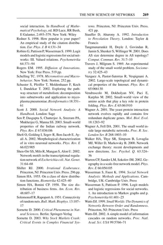 3 Jun 2004 17:3 AR AR219-SO30-12.tex AR219-SO30-12.sgm LaTeX2e(2002/01/18) P1: IBC
THE NEW SCIENCE OF NETWORKS 269
social interaction. In Handbook of Mathe-
matical Psychology, ed. RD Luce, RR Bush,
E Galanter, 2:493–579. New York: Wiley
Redner S. 1998. How popular is your paper?
An empirical study of the citation distribu-
tion. Eur. Phys. J. B 4:131–34
Robins G, Pattison P, Wasserman S. 1999. Logit
modelsandlogisticregressionsforsocialnet-
works: III. Valued relations. Psychometrika
64:371–94
Rogers EM. 1995. Diffusion of Innovations.
New York: Free Press. 519 pp.
Schelling TC. 1978. Micromotives and Macro-
behavior. New York: Norton. 252 pp.
Schuster S, Pfeiffer T, Moldenhauer F, Koch
I, Dandekar T. 2002. Exploring the path-
way structure of metabolism: decomposition
into subnetworks and application to myco-
plasma pneumoniae. Bioinformatics 18:351–
61
Scott J. 2000. Social Network Analysis: A
Handbook. London: Sage
Sen P, Dasgupta S, Chatterjee A, Sreeram PA,
Mukherjee G, Manna SS. 2003. Small-world
properties of the Indian railway network.
Phys. Rev. E 67:036106
Sheﬁ O, Golding I, Segev R, Ben-Jacob E, Ay-
ali A. 2002. Morphological characterization
of in vitro neuronal networks. Phys. Rev. E
66:021905
Shen-Orr SS, Milo R, Mangan S, Alon U. 2002.
Network motifs in the transcriptional regula-
tion network of Escherichia coli. Nat. Genet.
31:64–68
Shiller RJ. 2000. Irrational Exuberance.
Princeton, NJ: Princeton Univ. Press. 296 pp.
Simon HA. 1955. On a class of skew distribu-
tion functions. Biometrika 42:425–40
Simon HA, Bonini CP. 1958. The size dis-
tribution of business ﬁrms. Am. Econ. Rev.
48:607–17
Solomonoff R, Rapoport A. 1951. Connectivity
ofrandomnets.Bull.Math.Biophys.13:107–
17
Sornette D. 2000. Critical Phenomena in Nat-
ural Sciences. Berlin: Springer-Verlag
Sornette D. 2003. Why Stock Markets Crash:
Critical Events in Complex Financial Sys-
tems. Princeton, NJ: Princeton Univ. Press.
421 pp.
Stauffer D, Aharony A. 1992. Introduction
to Percolation Theory. London: Taylor &
Francis
Tangmunarunkit H, Doyle J, Govindan R,
Jamin S, Shenker S, Willinger W. 2001. Does
AS size determine degree in AS topology?
Comput. Commun. Rev. 31:7–10
Travers J, Milgram S. 1969. An experimental
study of the small world problem. Sociome-
try 32:425–43
Vazquez A, Pastor-Satorras R, Vespignani A.
2002. Large-scale topological and dynami-
cal properties of the Internet. Phys. Rev. E
65:066130
Vendruscolo M, Dokholyan NV, Paci E,
Karplus M. 2002. Small-world view of the
amino acids that play a key role in protein
folding. Phys. Rev. E 65:061910
Wagner A. 2001. The yeast protein interaction
network evolves rapidly and contains few
redundant duplicate genes. Mol. Biol. Evol.
18:1283–92
Wagner A, Fell DA. 2001. The small world in-
side large metabolic networks. Proc. R. Soc.
London Ser. B 268:1803–10
Walker HA, Thye SR, Simpson B, Lovaglia
MJ, Willer D, Markovsky B. 2000. Network
exchange theory: recent developments and
new directions. Soc. Psychol. Q. 63:324–
36
Warren CP, Sander LM, Sokolov IM. 2002. Ge-
ography in a scale-free network model. Phys.
Rev. E 66:056105
Wasserman S, Faust K. 1994. Social Network
Analysis: Methods and Applications. Cam-
bridge, UK: Cambridge Univ. Press
Wasserman S, Pattison P. 1996. Logit models
and logistic regressions for social networks.
1. An introduction to Markov graphs and p.
Psychometrika 61:401–25
Watts DJ. 1999. Small Worlds: The Dynamics of
Networks Between Order and Randomness.
Princeton, NJ: Princeton Univ. Press
Watts DJ. 2002. A simple model of information
cascades on random networks. Proc. Natl.
Acad. Sci. USA 99:5766–71
 