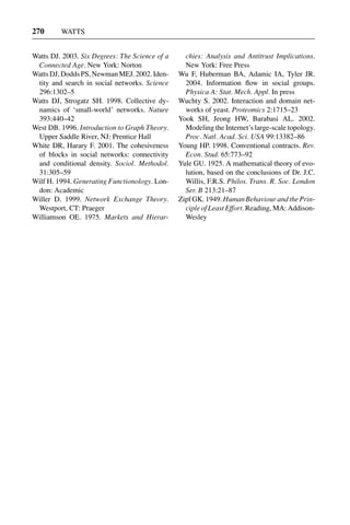 3 Jun 2004 17:3 AR AR219-SO30-12.tex AR219-SO30-12.sgm LaTeX2e(2002/01/18) P1: IBC
270 WATTS
Watts DJ. 2003. Six Degrees: The Science of a
Connected Age. New York: Norton
WattsDJ,DoddsPS,NewmanMEJ.2002.Iden-
tity and search in social networks. Science
296:1302–5
Watts DJ, Strogatz SH. 1998. Collective dy-
namics of ‘small-world’ networks. Nature
393:440–42
West DB. 1996. Introduction to Graph Theory.
Upper Saddle River, NJ: Prentice Hall
White DR, Harary F. 2001. The cohesiveness
of blocks in social networks: connectivity
and conditional density. Sociol. Methodol.
31:305–59
Wilf H. 1994. Generating Functionology. Lon-
don: Academic
Willer D. 1999. Network Exchange Theory.
Westport, CT: Praeger
Williamson OE. 1975. Markets and Hierar-
chies: Analysis and Antitrust Implications.
New York: Free Press
Wu F, Huberman BA, Adamic IA, Tyler JR.
2004. Information ﬂow in social groups.
Physica A: Stat. Mech. Appl. In press
Wuchty S. 2002. Interaction and domain net-
works of yeast. Proteomics 2:1715–23
Yook SH, Jeong HW, Barabasi AL. 2002.
Modeling the Internet’s large-scale topology.
Proc. Natl. Acad. Sci. USA 99:13382–86
Young HP. 1998. Conventional contracts. Rev.
Econ. Stud. 65:773–92
Yule GU. 1925. A mathematical theory of evo-
lution, based on the conclusions of Dr. J.C.
Willis, F.R.S. Philos. Trans. R. Soc. London
Ser. B 213:21–87
Zipf GK. 1949. Human Behaviour and the Prin-
ciple of Least Effort. Reading, MA: Addison-
Wesley
 