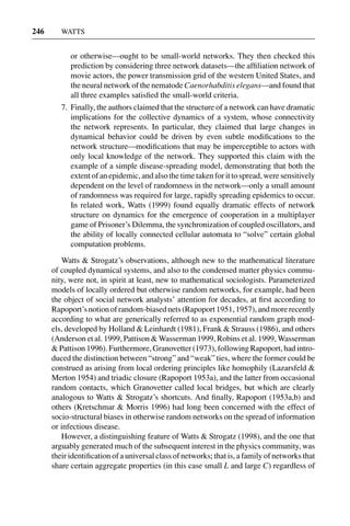 3 Jun 2004 17:3 AR AR219-SO30-12.tex AR219-SO30-12.sgm LaTeX2e(2002/01/18) P1: IBC
246 WATTS
or otherwise—ought to be small-world networks. They then checked this
prediction by considering three network datasets—the afﬁliation network of
movie actors, the power transmission grid of the western United States, and
the neural network of the nematode Caenorhabditis elegans—and found that
all three examples satisﬁed the small-world criteria.
7. Finally, the authors claimed that the structure of a network can have dramatic
implications for the collective dynamics of a system, whose connectivity
the network represents. In particular, they claimed that large changes in
dynamical behavior could be driven by even subtle modiﬁcations to the
network structure—modiﬁcations that may be imperceptible to actors with
only local knowledge of the network. They supported this claim with the
example of a simple disease-spreading model, demonstrating that both the
extent of an epidemic, and also the time taken for it to spread, were sensitively
dependent on the level of randomness in the network—only a small amount
of randomness was required for large, rapidly spreading epidemics to occur.
In related work, Watts (1999) found equally dramatic effects of network
structure on dynamics for the emergence of cooperation in a multiplayer
game of Prisoner’s Dilemma, the synchronization of coupled oscillators, and
the ability of locally connected cellular automata to “solve” certain global
computation problems.
Watts & Strogatz’s observations, although new to the mathematical literature
of coupled dynamical systems, and also to the condensed matter physics commu-
nity, were not, in spirit at least, new to mathematical sociologists. Parameterized
models of locally ordered but otherwise random networks, for example, had been
the object of social network analysts’ attention for decades, at ﬁrst according to
Rapoport’snotionofrandom-biasednets(Rapoport1951,1957),andmorerecently
according to what are generically referred to as exponential random graph mod-
els, developed by Holland & Leinhardt (1981), Frank & Strauss (1986), and others
(Anderson et al. 1999, Pattison & Wasserman 1999, Robins et al. 1999, Wasserman
& Pattison 1996). Furthermore, Granovetter (1973), following Rapoport, had intro-
duced the distinction between “strong” and “weak” ties, where the former could be
construed as arising from local ordering principles like homophily (Lazarsfeld &
Merton 1954) and triadic closure (Rapoport 1953a), and the latter from occasional
random contacts, which Granovetter called local bridges, but which are clearly
analogous to Watts & Strogatz’s shortcuts. And ﬁnally, Rapoport (1953a,b) and
others (Kretschmar & Morris 1996) had long been concerned with the effect of
socio-structural biases in otherwise random networks on the spread of information
or infectious disease.
However, a distinguishing feature of Watts & Strogatz (1998), and the one that
arguably generated much of the subsequent interest in the physics community, was
their identiﬁcation of a universal class of networks; that is, a family of networks that
share certain aggregate properties (in this case small L and large C) regardless of
 