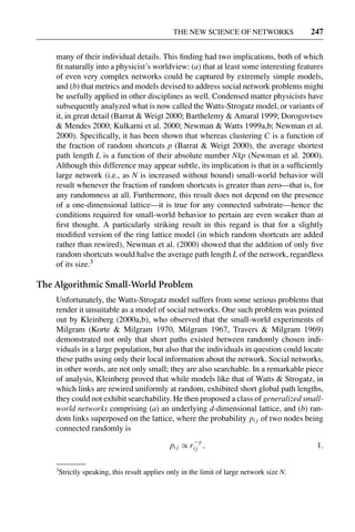 3 Jun 2004 17:3 AR AR219-SO30-12.tex AR219-SO30-12.sgm LaTeX2e(2002/01/18) P1: IBC
THE NEW SCIENCE OF NETWORKS 247
many of their individual details. This ﬁnding had two implications, both of which
ﬁt naturally into a physicist’s worldview: (a) that at least some interesting features
of even very complex networks could be captured by extremely simple models,
and (b) that metrics and models devised to address social network problems might
be usefully applied in other disciplines as well. Condensed matter physicists have
subsequently analyzed what is now called the Watts-Strogatz model, or variants of
it, in great detail (Barrat & Weigt 2000; Barthelemy & Amaral 1999; Dorogovtsev
& Mendes 2000; Kulkarni et al. 2000; Newman & Watts 1999a,b; Newman et al.
2000). Speciﬁcally, it has been shown that whereas clustering C is a function of
the fraction of random shortcuts p (Barrat & Weigt 2000), the average shortest
path length L is a function of their absolute number Nkp (Newman et al. 2000).
Although this difference may appear subtle, its implication is that in a sufﬁciently
large network (i.e., as N is increased without bound) small-world behavior will
result whenever the fraction of random shortcuts is greater than zero—that is, for
any randomness at all. Furthermore, this result does not depend on the presence
of a one-dimensional lattice—it is true for any connected substrate—hence the
conditions required for small-world behavior to pertain are even weaker than at
ﬁrst thought. A particularly striking result in this regard is that for a slightly
modiﬁed version of the ring lattice model (in which random shortcuts are added
rather than rewired), Newman et al. (2000) showed that the addition of only ﬁve
random shortcuts would halve the average path length L of the network, regardless
of its size.3
The Algorithmic Small-World Problem
Unfortunately, the Watts-Strogatz model suffers from some serious problems that
render it unsuitable as a model of social networks. One such problem was pointed
out by Kleinberg (2000a,b), who observed that the small-world experiments of
Milgram (Korte & Milgram 1970, Milgram 1967, Travers & Milgram 1969)
demonstrated not only that short paths existed between randomly chosen indi-
viduals in a large population, but also that the individuals in question could locate
these paths using only their local information about the network. Social networks,
in other words, are not only small; they are also searchable. In a remarkable piece
of analysis, Kleinberg proved that while models like that of Watts & Strogatz, in
which links are rewired uniformly at random, exhibited short global path lengths,
they could not exhibit searchability. He then proposed a class of generalized small-
world networks comprising (a) an underlying d-dimensional lattice, and (b) ran-
dom links superposed on the lattice, where the probability pi j of two nodes being
connected randomly is
pi j ∝ r
−γ
i j , 1.
3
Strictly speaking, this result applies only in the limit of large network size N.
 