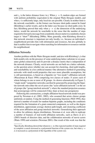 3 Jun 2004 17:3 AR AR219-SO30-12.tex AR219-SO30-12.sgm LaTeX2e(2002/01/18) P1: IBC
248 WATTS
and ri j is the lattice distance from i to j. When γ = 0, random edges are formed
with uniform probability (equivalent to the original Watts-Strogatz model), and
when γ is sufﬁciently large, only local ties are possible. Clearly in neither limit is
the network searchable—in the former case because short paths cannot be found
(Kleinberg’s earlier result), and in the latter case because no short paths exist. In
fact, Kleinberg proved that only when γ = d, the dimension of the underlying
lattice, would the network be searchable in the sense that the number of steps
required to forward a message from a randomly chosen starter to a randomly chosen
target is “short”4 (Kleinberg 2000a). More generally, what Kleinberg showed is
that network structure is important not only locally, i.e., because an individual’s
neighborhood provides him with information and resources, but also globally in
that it enables him to navigate when searching for information or resources outside
his neighborhood.
Afﬁliation Networks
Another problem with the Watts-Strogatz model, and also with Kleinberg’s, is that
both models rely on the presence of some underlying lattice substrate to (a) guar-
antee global connectivity and (b) provide a distance metric that is independent of
the network distance. Clearly, social networks are not built on a lattice substrate,
so the question arises whether one can account for clustering, short path lengths,
and searchability in a less artiﬁcial manner. One alternative method of generating
networks with small-world properties that uses more plausible assumptions, but
is still parsimonious, is based on a bipartite (or “two mode”) afﬁliation network
(Wasserman & Faust 1994) comprising two classes of nodes: N actors each of
whom belongs to one or more of M groups. As shown schematically in Figure 2,
“single mode” (unipartite) networks can then be generated by projecting the bipar-
tite network onto either the set of actors (the “actor afﬁliation network”) or the set
of groups (the “group interlock network”), where the standard projection assumes
that actors/groups will be connected if they share at least one group/actor.
Following this construction, a simple afﬁliation-based network model was pro-
posed by Newman et al. (2001, 2002), who assumed that actors choose groups
uniformly at random. Using the method of generating functions (Wilf 1994), they
derived a number of results for random bipartite graphs, including the conditions
required for the formation of a giant connected component, as well as the degree
distribution, approximate average shortest path length, and clustering coefﬁcient
of the actor afﬁliation and group interlock networks. Generalizing their approach
to allow for arbitrary degree distributions, Newman et al. were able to replicate
a number of features of real-world afﬁliation networks, such as Davis et al.’s
(2003) boards of directors data, and the collaboration networks of movie actors
(Watts 1999) and scientists (Newman 2001). One result of this work was that the
4
Speciﬁcally, Kleinberg showed that whenever γ = d the expected number of steps required
to complete a search increased as a polynomial function of the system size, but when γ =
d, it increased as a polynomial of the logarithm of the system size.
 