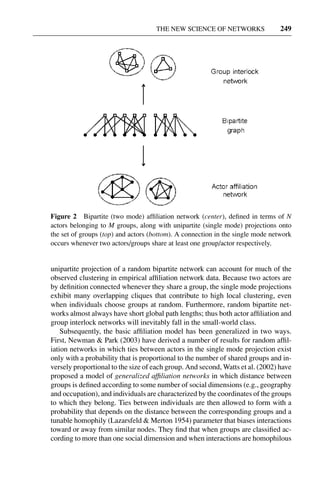 3 Jun 2004 17:3 AR AR219-SO30-12.tex AR219-SO30-12.sgm LaTeX2e(2002/01/18) P1: IBC
THE NEW SCIENCE OF NETWORKS 249
Figure 2 Bipartite (two mode) afﬁliation network (center), deﬁned in terms of N
actors belonging to M groups, along with unipartite (single mode) projections onto
the set of groups (top) and actors (bottom). A connection in the single mode network
occurs whenever two actors/groups share at least one group/actor respectively.
unipartite projection of a random bipartite network can account for much of the
observed clustering in empirical afﬁliation network data. Because two actors are
by deﬁnition connected whenever they share a group, the single mode projections
exhibit many overlapping cliques that contribute to high local clustering, even
when individuals choose groups at random. Furthermore, random bipartite net-
works almost always have short global path lengths; thus both actor afﬁliation and
group interlock networks will inevitably fall in the small-world class.
Subsequently, the basic afﬁliation model has been generalized in two ways.
First, Newman & Park (2003) have derived a number of results for random afﬁl-
iation networks in which ties between actors in the single mode projection exist
only with a probability that is proportional to the number of shared groups and in-
versely proportional to the size of each group. And second, Watts et al. (2002) have
proposed a model of generalized afﬁliation networks in which distance between
groups is deﬁned according to some number of social dimensions (e.g., geography
and occupation), and individuals are characterized by the coordinates of the groups
to which they belong. Ties between individuals are then allowed to form with a
probability that depends on the distance between the corresponding groups and a
tunable homophily (Lazarsfeld & Merton 1954) parameter that biases interactions
toward or away from similar nodes. They ﬁnd that when groups are classiﬁed ac-
cording to more than one social dimension and when interactions are homophilous
 