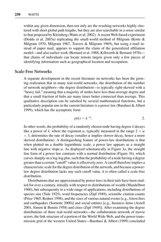 3 Jun 2004 17:3 AR AR219-SO30-12.tex AR219-SO30-12.sgm LaTeX2e(2002/01/18) P1: IBC
250 WATTS
within any given dimension, then not only are the resulting networks highly clus-
tered with short global path lengths, but they are also searchable in a sense similar
to that proposed by Kleinberg (Watts et al. 2002). A recent Web-based experiment
(Dodds et al. 2003a) replicating the small-world method of Milgram (Korte &
Milgram 1970, Milgram 1967, Travers & Milgram 1969), but using e-mail in-
stead of paper mail, appears to support the claim of the generalized afﬁliation
model—and also earlier work (Bernard et al. 1988, Killworth & Bernard 1978)—
that chains of individuals can locate remote targets given only a few pieces of
identifying information such as geographical location and occupation.
Scale-Free Networks
A separate development in the recent literature on networks has been the grow-
ing realization that in many real-world networks, the distribution of the number
of network neighbors—the degree distribution—is typically right-skewed with a
“heavy tail,” meaning that a majority of nodes have less-than-average degree and
that a small fraction of hubs are many times better connected than average. This
qualitative description can be satisﬁed by several mathematical functions, but a
particularly popular one in the current literature is a power law (Barabasi & Albert
1999), which has the asymptotic form
p(k) ∼ k−α
. 2.
In other words, the probability of a randomly chosen node having degree k decays
like a power of k, where the exponent α, typically measured in the range 2 < α
< 3, determines the rate of decay (smaller α implies slower decay, hence a more
skewed distribution). A distinguishing feature of power-law distributions is that
when plotted on a double logarithmic scale, a power law appears as a straight
line with negative slope α. As displayed schematically in Figure 3a, the straight
line form of a power law contrasts with a normal distribution (Figure 3b), which
curves sharply on a log-log plot, such that the probability of a node having a degree
greater than a certain “cutoff” value is effectively zero. A cutoff therefore implies a
characteristic scale for the degree distribution of the network, and because a power-
law degree distribution lacks any such cutoff value, it is often called a scale-free
distribution.
Distributions that are approximated by power laws in their tails have been stud-
ied for over a century, initially with respect to distributions of wealth (Mandelbrot
1960), but subsequently in a wide range of applications, including distributions of
species size (Yule 1925), word frequencies (Zipf 1949), scientiﬁc citation counts
(Price 1965, Redner 1998), and the sizes of various natural events [e.g., forest ﬁres
and earthquakes (Sornette 2000)] and social entities [e.g., business ﬁrms (Axtell
2001, Simon & Bonini 1958) and cities (Zipf 1949)]. After examining the degree
distributions of three real-world networks—the collaboration network of movie
actors, the link structure of a portion of the World Wide Web, and the power trans-
mission grid of the western United States—Barabasi & Albert (1999) concluded
 