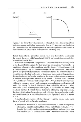 3 Jun 2004 17:3 AR AR219-SO30-12.tex AR219-SO30-12.sgm LaTeX2e(2002/01/18) P1: IBC
THE NEW SCIENCE OF NETWORKS 251
Figure 3 (a) Power law with exponent α, when plotted on a double-logarithmic
scale, appears as a straight line with negative slope α. (b) A normal-type distribution
(i.e., with ﬁnite mean and variance) plotted on a double-logarithmic scale displays a
well-deﬁned cutoff, above which probabilities are effectively zero.
that all three exhibited power-law tails [a claim later shown to be incorrect in
the case of the power grid (Amaral et al. 2000)], and coined the term scale-free
networks to describe them.
Barabasi & Albert (1999) also proposed a simple mathematical model (known
as the BA model) to account for their empirical observations. Their model—a
special case of a much earlier model developed by Simon (1955) and later applied
to citation networks by Price (1980)—embodied two mechanisms: population
growth and preferential attachment. The intuition behind the ﬁrst mechanism is
straightforward: Real networks grow in time as new members join the population.
The mechanism of preferential attachment then expressed the notion, analogous
to Simon’s “Gibrat principle” (Simon 1955), Merton’s “Matthew Effect” (Merton
1968), and Price’s “cumulative advantage” (Price 1980), that newly arriving nodes
will tend to connect to already well-connected nodes rather than poorly connected
nodes. Speciﬁcally, Barabasi & Albert deﬁned the probability p(ki) of an existing
node i with ki links receiving a new link as p(ki) = cki (where c is a normalizing
constant). Barabasi & Albert showed that over a sufﬁciently long time horizon,
the degree distribution of a growing network exhibiting linear preferential attach-
ment would converge to something in the form of Equation 2 with an exponent
α = 3.
A number of subsequent models have been proposed that expand on the basic
theme of growth with preferential attachment.
1. When either the creation of additional ties (Amaral et al. 2000) or the process
of searching for additional neighbors (Mossa et al. 2002) is costly, the power-
law distribution of degree becomes truncated, yielding a scaling region with a
characteristic cutoff (“broad-scale networks”), or even a narrow distribution
 