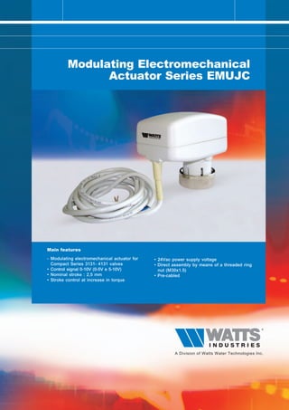 Modulating Electromechanical
               Actuator Series EMUJC




Main features

- Modulating electromechanical actuator for   • 24Vac power supply voltage
  Compact Series 3131- 4131 valves            • Direct assembly by means of a threaded ring
• Control signal 0-10V (0-5V e 5-10V)           nut (M30x1.5)
• Nominal stroke : 2,5 mm                     • Pre-cabled
• Stroke control at increase in torque
 