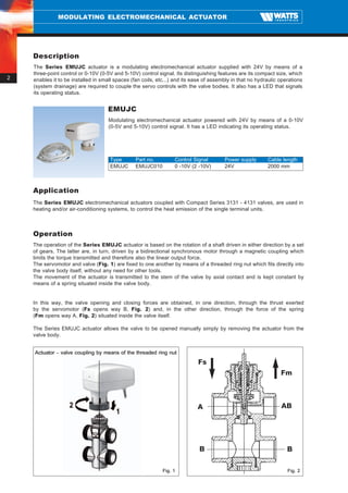 MODULATING ELECTROMECHANICAL ACTUATOR




    Description
    The Series EMUJC actuator is a modulating electromechanical actuator supplied with 24V by means of a
    three-point control or 0-10V (0-5V and 5-10V) control signal. Its distinguishing features are its compact size, which
2   enables it to be installed in small spaces (fan coils, etc...) and its ease of assembly in that no hydraulic operations
    (system drainage) are required to couple the servo controls with the valve bodies. It also has a LED that signals
    its operating status.


                                    EMUJC
                                     Modulating electromechanical actuator powered with 24V by means of a 0-10V
                                     (0-5V and 5-10V) control signal. It has a LED indicating its operating status.




                                     Type        Part no.         Control Signal        Power supply       Cable length
                                     EMUJC       EMUJC010         0 -10V (2 -10V)       24V                2000 mm



    Application
    The Series EMUJC electromechanical actuators coupled with Compact Series 3131 - 4131 valves, are used in
    heating and/or air-conditioning systems, to control the heat emission of the single terminal units.



    Operation
    The operation of the Series EMUJC actuator is based on the rotation of a shaft driven in either direction by a set
    of gears. The latter are, in turn, driven by a bidirectional synchronous motor through a magnetic coupling which
    limits the torque transmitted and therefore also the linear output force.
    The servomotor and valve (Fig. 1) are fixed to one another by means of a threaded ring nut which fits directly into
    the valve body itself, without any need for other tools.
    The movement of the actuator is transmitted to the stem of the valve by axial contact and is kept constant by
    means of a spring situated inside the valve body.


    In this way, the valve opening and closing forces are obtained, in one direction, through the thrust exerted
    by the servomotor (Fs opens way B, Fig. 2) and, in the other direction, through the force of the spring
    (Fm opens way A, Fig. 2) situated inside the valve itself.

    The Series EMUJC actuator allows the valve to be opened manually simply by removing the actuator from the
    valve body.


    Actuator – valve coupling by means of the threaded ring nut
                                                                            Fs
                                                                                                                 Fm



                                                                            A                                    AB




                                                                             B                                      B

                                                             Fig. 1                                                 Fig. 2
 