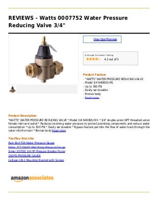 REVIEWS - Watts 0007752 Water Pressure
Reducing Valve 3/4"
ViewUserReviews
Average Customer Rating
4.2 out of 5
Product Feature
"WATTS" WATER PRESSURE REDUCING VALVEq
Model 3/4 N45BDU M1q
Up to 300 PSIq
Easily serviceableq
Bronze bodyq
Read moreq
Product Description
"WATTS" WATER PRESSURE REDUCING VALVE * Model 3/4 N45BDU M1 * 3/4" double union NPT threaded union
female inlet and outlet * Reduces incoming water pressure to protect plumbing components and reduce water
consumption * Up to 300 PSI * Easily serviceable * Bypass feature permits the flow of water back through the
valve into the main * Bronze body Read more
You May Also Like
Rain Bird P2A Water Pressure Gauge
Flotec TC2104-P2 Well Pump Pressure Gauge
Simer 3075SS 3/4 HP Pressure Booster Pump
100PSI PRESSURE GAUGE
Culligan UB-1 Mounting Bracket with Screws
 