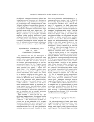 no oppression is absolute, no liberation is total—it is
instead a process of becoming, as is the case for
self-actualization, except that liberation encompasses
the sociopolitical as well as the psychological. Watts,
Williams, and Jagers (in press) define liberation as
“challenging the gross social inequities between so-
cial groups and creating new relationships that dispel
oppressive social myths, values, and practices.” This
liberation process contributes to the creation of a
changed society and ways of being that support the
economic, cultural, political, psychological, social,
and spiritual needs of individuals and groups. In con-
trast to the personal and institutional violence that
traumatizes individuals and groups, liberation sup-
ports the realization of human potential and authentic
relations between people in a way that affirms life.
Popular Culture, Media Literacy, and a
“Hook” for Critical
Consciousness Development
The potential of TV, film, and other aspects of
rapidly expanding mass media in socializing young
men (for better or worse) has not been lost on social
scientists or the public. The amount and intensity of
sex, violence, and commercialism are the most fre-
quent targets of attack. The U.S. Congress recently
revisited this issue in the wake of shootings in largely
White suburban school settings (“Congress Seeks
Media Limits,” 1999). Although it remains a matter
of debate in some circles, the weight of empirical
evidence indicates that media violence does contrib-
ute to aggressive behavior and other negative out-
comes in young people. A review of the research
literature by Donnerstein, Slaby, and Eron (1994) led
them to state that despite some “departures from a
pattern of findings . . . the research taken as a whole
is rather conclusive . . . scholars in the field of mass
media overwhelmingly support the assumption of a
strong relation between televised violence and ag-
gressive behavior” (p. 228). Because mass media re-
inforces traditional and often socially destructive fea-
tures of masculinity, it is an especially appropriate
target for an intervention with young men.
Some argue that TV, music, and film pose a spe-
cial threat to Black youngsters. According to Stroman
(1986, 1991), African American children tend to
watch more TV than other children, and Black ado-
lescents may be more vulnerable to TV messages
because the medium often serves as a source of per-
sonal guidance for topics ranging from dating to oc-
cupations (Stroman, 1991). The role of the media in
sustaining oppression is usually framed in the litera-
ture as social stereotyping, although the ability of TV
to damage self-esteem remains a topic for debate. In
the concluding chapter of the book Split Image: Af-
rican Americans in the Mass Media, Dates and Bar-
low (1993) contends that “the Black images mass-
produced by [White owners and producers] have
been filtered through the racial misconceptions and
fantasies of the dominant white culture, which has
tended to deny the existence of a rich and resilient
black culture of equal worth” (p. 523). On the other
hand, Heintz-Knowles (1995), examining depictions
of children on scripted series television, concluded
that there was no evidence that children of African
descent were being portrayed more negatively than
children of other ethnic groups. However, she con-
cluded, as other researchers have, that invisibility in
leading roles is as much a problem as the depictions
of people of color who do appear. Moreover, the
research did not include some of the programs most
watched by youngsters—music videos and films.
There is also the question of who is most influ-
enced by negative, distorted, and stereotypical media
portrayals. Children of low-income parents are less
able to afford or create entertainment alternatives to
TV. If the parents are working two jobs to make ends
meet, then there could also be less parental supervi-
sion of TV viewing. Class is not the only factor that
places African American children at risk, however.
Even when education level is controlled, Black chil-
dren watch much more TV than their White counter-
parts (Smith & Donnerstein, 1998). Arguably, all of
these factors conspire to make Black youngsters es-
pecially vulnerable to influences from TV and film.
We view the relationship between media exposure
and behavior as complex. The relationship among
media viewing, the viewer, and behavior is summa-
rized in Figure 1. We assume that violent, antisocial,
irresponsible, and sexist behavior seen by young men
on TV and film influences the attitudes and behavior
of youngsters who are vulnerable because of certain
personal and ecological factors (Smith & Donner-
stein, 1998). Fortunately, significant others who
watch or discuss TV with them may help moderate
the negative effects (Stroman, 1991), as we predict
critical consciousness training does.
Young Warriors: Fighting Fire With Fire
The widespread popularity of music videos further
complicates media socialization questions. Music
videos, especially rap videos, are currently very
popular among young African American men and
youth in general. They frequently depict hard-hitting
CRITICAL CONSCIOUSNESS IN AFRICAN AMERICAN MEN 43
 