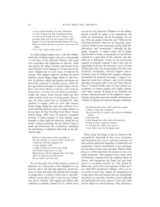 A n-ga could overstand if he only understood
I’m sick of lying, I’m sick of glorifying dying
I’m sick of not trying, I’m sick of being a n-ga
So many Black men out here trying to be n-ga’s
Keepin’ it real to the point that they dying to be n-ga’s
When in actuality the fact is, you ain’t a n-ga cause you
Black
You a n-ga ’cause of how you act
So-called gangsta rappers play a role that comple-
ments that of radical rappers; they give young people
a vivid sense of the antisocial lifestyles and world
view associated with oppression as outcome, while
they portray the values, rewards, and hazards of the
street lifestyle in the language of young men on the
street. Gangsta rap is a rich source of material for
critique. This gangsta subgenre includes the artists
Scarface, Snoop Doggy Dogg, Master P, and Juve-
nile. In addition, radical and gangsta rap themes are
powerfully portrayed in hip-hop movies, which de-
pict rap-oriented messages in cinema images such as
Boyz n the Hood, Menace to Society, Tales from the
Hood, Juice, N 2 Deep, I Got the Hook Up, and Belly.
Unlike rap videos, which become dated and stale
within months in the eyes of young people, film im-
ages, for some reason, have an extended life. They
continue to engage youth for years after release.
Snoop Doggy Dogg has sold many millions of re-
cords featuring hard-core lyrics on urban realities as
he sees them. In “See You When I Get There,” Snoop
(Snoop Dogg, 1998, track 16) presents a poignant
message to peers engaged in drug dealing, gang
banging, or other high-risk behaviors, telling his au-
dience, without preaching, that the lifestyle leads to
death and destruction. His commentary anticipates
the questioning of adaptation that leads to the pre-
critical stage:
Mamma I wanna know where my daddy at
My only memory is a picture with a chrome gat
I wanna do, like them gangsters do
I wanna gangster walk
I caught a bullet now I’m in some chalk
Just another young n-ga in a song
Mama always told me gangsters don’t live long
After I’m dead can you still see me
Do you really want to be me?
We use this gritty slice-of-life realism as a point of
departure for a discussion of the adaptation to op-
pression, that is, the idea that oppressive social rela-
tions are fixed, and rather than making futile attempts
to change them, it is better to find a way to “get paid”
without concern about what is best for your commu-
nity and its residents. This rugged and ruthless indi-
vidualism is certainly a feature of U.S. culture, but it
can also be very antisocial. Whether it is the ruthless
pursuit of profit by gangs or by corporations, the
effect on communities can be devastating. So, we
ask: Why are people living this way? What are the
short-term benefits? What are the long-term conse-
quences? What are the connections among street life,
masculinity, and “warriorship”? Although the lan-
guage, misogyny, or subject matter can be highly
objectionable to many, young people are nonetheless
exposed to a great deal of this material, and they
often see it differently. If they do not develop the
capacity to critically examine it and if they lack an
opportunity to discuss the alternative views of some
of their peers, they risk incorporating it into their own
worldview. Fortunately, conscious rappers, such as
Common, help by holding their gangsta colleagues
accountable for antisocial messages. A rapper’s cri-
tique has much more influence early in the training
than that of program staff. In the rap “Geto Heaven,
Part 2,” Common (2000, track 14) uses critical con-
sciousness to critique gangsta rap’s highly glamor-
ized “thug” persona. In doing so, he illustrates our
primary educational goal for the adaptation stage—
helping young men assess the morality and long-term
viability of coping with injustice through criminality:
The blunted eyes of the youth search for a guide
A thug is a lost man in disguise
The rise and fall of a nation, even when the buildings
tumble
I still stand tall
I walk through the valley with a life preserver
Feeling at times I might just murder
Yo, but that ain’t what I was sent for
I want folks to say his life meant more
When young men begin to take an interest in the
sociopolitical dimension of their lives, acceptance
and resignation give way to a growing awareness of
and concerns about how inequality is established and
maintained. Critical consciousness is just emerging,
but the desire to learn more increases. Martin Luther
King Jr. (1958) described this process in his civil
rights movement: “Once plagued with a tragic sense
of inferiority, resulting from the crippling effects of
slavery and segregation, the Negro has now been
driven to reevaluate himself” (p. 190). Books by
Black men, such as The Autobiography of Malcolm X
(X, 1964/1992) and Monster (Shakur, 1993), are of-
ten useful because they capture the imaginations of
young urban men and because they are unabashedly
masculine in a style that is familiar to them (although
the patriarchal and sexist aspects of this style must
also be subject to critical analysis). They chronicle a
WATTS, ABDUL-ADIL, AND PRATT46
 