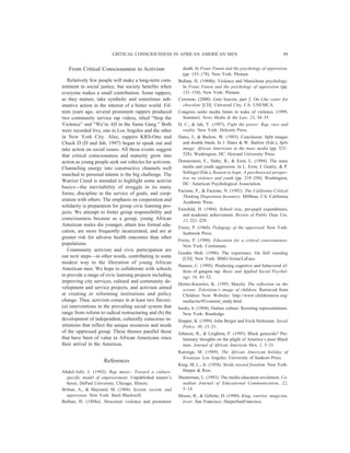 From Critical Consciousness to Activism
Relatively few people will make a long-term com-
mitment to social justice, but society benefits when
everyone makes a small contribution. Some rappers,
as they mature, take symbolic and sometimes sub-
stantive action in the interest of a better world. Fif-
teen years ago, several prominent rappers produced
two community service rap videos, titled “Stop the
Violence” and “We’re All in the Same Gang.” Both
were recorded live, one in Los Angeles and the other
in New York City. Also, rappers KRS-One and
Chuck D (D and Jah, 1997) began to speak out and
take action on social issues. All these events suggest
that critical consciousness and maturity grow into
action as young people seek out vehicles for activism.
Channeling energy into constructive channels well
matched to personal talents is the big challenge. The
Warrior Creed is intended to highlight some activist
basics—the inevitability of struggle in its many
forms, discipline in the service of goals, and coop-
eration with others. The emphasis on cooperation and
solidarity is preparation for group civic learning pro-
jects. We attempt to foster group responsibility and
consciousness because as a group, young African
American males die younger, attain less formal edu-
cation, are more frequently incarcerated, and are at
greater risk for adverse health outcomes than other
populations.
Community activism and civic participation are
our next steps—in other words, contributing in some
modest way to the liberation of young African
American men. We hope to collaborate with schools
to provide a range of civic learning projects including
improving city services, cultural and community de-
velopment and service projects, and activism aimed
at creating or reforming institutions and policy
change. Thus, activism comes in at least two flavors:
(a) interventions in the prevailing social system that
range from reform to radical restructuring and (b) the
development of independent, culturally conscious in-
stitutions that reflect the unique resources and needs
of the oppressed group. These themes parallel those
that have been of value to African Americans since
their arrival in the Americas.
References
Abdul-Adil, J. (1992). Rap music: Toward a culture-
specific model of empowerment. Unpublished master’s
thesis, DePaul University, Chicago, Illinois.
Brittan, A., & Maynard, M. (1984). Sexism, racism, and
oppression. New York: Basil Blackwell.
Bulhan, H. (1988a). Structural violence and premature
death. In Franz Fanon and the psychology of oppression.
(pp. 155–178). New York: Plenum.
Bulhan, H. (1988b). Violence and Manichean psychology.
In Franz Fanon and the psychology of oppression (pp.
131–154). New York: Plenum.
Common. (2000). Geto heaven, part 2. On Like water for
chocolate [CD]. Universal City, CA: UNI/MCA.
Congress seeks media limits in wake of violence. (1999,
Summer). News Media & the Law, 23, 34–35.
D, C., & Jah, Y. (1997). Fight the power: Rap, race and
reality. New York: Delcorte Press.
Dates, J., & Barlow, W. (1993). Conclusion: Split images
and double binds. In J. Dates & W. Barlow (Eds.), Split
image: African Americans in the mass media (pp. 523–
528). Washington, DC: Howard University Press.
Donnerstein, E., Slaby, R., & Eron, L. (1994). The mass
media and youth aggression. In L. Eron, J. Gentry, & P.
Schlegel (Eds.), Reason to hope: A psychosocial perspec-
tive on violence and youth (pp. 219–250). Washington,
DC: American Psychological Association.
Facione, P., & Facione, N. (1992). The California Critical
Thinking Disposition Inventory. Millbrae, CA: California
Academic Press.
Fairchild, H. (1984). School size, per-pupil expenditures,
and academic achievement. Review of Public Data Use,
12, 221–229.
Freire, P. (1968). Pedagogy of the oppressed. New York:
Seabrook Press.
Freire, P. (1990). Education for a critical consciousness.
New York: Continuum.
Goodie Mob. (1998). The experience. On Still standing
[CD]. New York: BMG/Arista/LaFace.
Hansen, C. (1995). Predicting cognitive and behavioral ef-
fects of gangsta rap. Basic and Applied Social Psychol-
ogy, 16, 43–52.
Heintz-Knowles, K. (1995, March). The reflection on the
screen: Television’s image of children. Retrieved from
Children Now Website: http://www.childrennow.org/
media/mc95/content_study.html
hooks, b. (1994). Outlaw culture: Resisting representations.
New York: Routledge.
Hopper, K. (1999). John Berger and Erick Holtzman. Social
Policy, 30, 13–21.
Johnson, R., & Leighton, P. (1995). Black genocide? Pre-
liminary thoughts on the plight of America’s poor Black
men. Journal of African American Men, 1, 5–21.
Karenga, M. (1989). The African American holiday of
Kwanzaa. Los Angeles: University of Sankore Press.
King, M. L., Jr. (1958). Stride toward freedom. New York:
Harper & Row.
Masterman, L. (1993). The media education revolution. Ca-
nadian Journal of Educational Communication, 22,
5–14.
Moore, R., & Gillette, D. (1990). King, warrior, magician,
lover. San Francisco: HarperSanFrancisco.
CRITICAL CONSCIOUSNESS IN AFRICAN AMERICAN MEN 49
 
