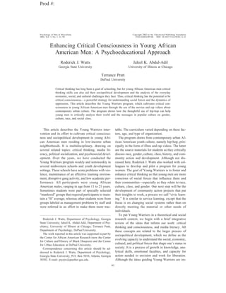 Enhancing Critical Consciousness in Young African
American Men: A Psychoeducational Approach
Roderick J. Watts
Georgia State University
Jaleel K. Abdul-Adil
University of Illinois at Chicago
Terrance Pratt
DePaul University
Critical thinking has long been a goal of schooling, but for young African American men critical
thinking skills can also aid their sociopolitical development and the analysis of the everyday
economic, social, and cultural challenges they face. Thus, critical thinking has the potential to be
critical consciousness—a powerful strategy for understanding social forces and the dynamics of
oppression. This article describes the Young Warriors program, which cultivates critical con-
sciousness in young African American men through the use of the movies and rap videos about
contemporary urban culture. The program shows how the thoughtful use of hip-hop can help
young men to critically analyze their world and the messages in popular culture on gender,
culture, race, and social class.
This article describes the Young Warriors inter-
vention and its effort to cultivate critical conscious-
ness and sociopolitical development in young Afri-
can American men residing in low-income urban
neighborhoods. It is multidisciplinary, drawing on
several related topics: critical thinking, media lit-
eracy, political socialization, and psychosocial devel-
opment. Over the years, we have conducted the
Young Warriors program weekly and semiweekly in
several midwestern schools and youth development
settings. These schools have acute problems with vio-
lence, maintenance of an effective learning environ-
ment, disruptive gang activity, and low academic per-
formance. All participants were young African
American males, ranging in age from 11 to 21 years.
Sometimes students were part of specially selected
“manhood” groups that required participants to main-
tain a “B” average, whereas other students were from
groups labeled as management problems by staff and
were referred in an effort to make them more trac-
table. The curriculum varied depending on these fac-
tors, age, and type of organization.
The program draws from contemporary urban Af-
rican American youth culture, namely hip-hop, prin-
cipally in the form of films and rap videos. The latter
are the source materials for students as they critically
discuss race, gender, culture, class, history, and com-
munity action and development. Although not dis-
cussed here, Roderick J. Watts also worked with col-
leagues to develop and pilot a program for young
women. The goal of Young Warriors is to foster and
enhance critical thinking so that young men are more
conscious of social forces that influence them and
their communities—especially as they relate to race,
culture, class, and gender. Our next step will be the
development of community action projects that put
their insights to work, a process we call “civic learn-
ing.” It is similar to service learning, except that the
focus is on changing social systems rather than on
directly meeting the material or other needs of
individuals.
To put Young Warriors in a theoretical and social
research context, we begin with a brief integrative
review of the ideas that inform our work: critical
thinking and consciousness, and media literacy. All
these concepts are related to the larger process of
sociopolitical development, which we define as the
evolving capacity to understand the social, economic,
cultural, and political forces that shape one’s status in
society. It is a process of growth in knowledge, ana-
lytical skills, emotional faculties, and capacity for
action needed to envision and work for liberation.
Although the ideas guiding Young Warriors are im-
Roderick J. Watts, Department of Psychology, Georgia
State University; Jaleel K. Abdul-Adil, Department of Psy-
chiatry, University of Illinois at Chicago; Terrance Pratt,
Department of Psychology, DePaul University.
The work reported in this article was supported in part by
the Center for African American Research (now the Center
for Culture and History of Black Diaspora) and the Center
for Urban Education at DePaul University.
Correspondence concerning this article should be ad-
dressed to Roderick J. Watts, Department of Psychology,
Georgia State University, P.O. Box 5010, Atlanta, Georgia
30302. E-mail: psyrjw@panther.gsu.edu.
Prod #:
Psychology of Men & Masculinity Copyright 2002 by the Educational Publishing Foundation
2002, Vol. 3, No. 1, 41–50 1524-9220/02/$5.00 DOI: 10.1037//1524-9220.3.1.41
41
 
