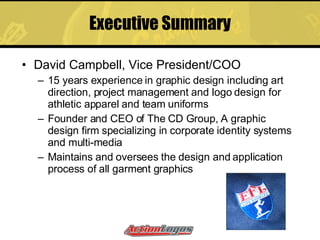 Executive Summary David Campbell, Vice President/COO 15 years experience in graphic design including art direction, project management and logo design for athletic apparel and team uniforms Founder and CEO of The CD Group, A graphic design firm specializing in corporate identity systems and multi-media Maintains and oversees the design and application process of all garment graphics 