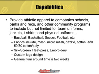 Capabilities Provide athletic apparel to companies schools, parks and recs, and other community programs, to include but not limited to, team uniforms, jackets, t-shirts, and phys ed uniforms. Baseball, Basketball, Soccer, Football, etc. Fabrics include, mesh, micro mesh, dazzle, cotton, and 50/50 cotton/poly Silk-Screen, Heat-press, Embroidery Custom logo design General turn around time is two weeks  