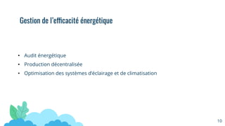 • Audit énergétique
• Production décentralisée
• Optimisation des systèmes d’éclairage et de climatisation
Gestion de l’efficacité énergétique
10
 