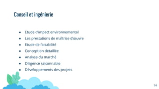 ● Etude d’impact environnemental
● Les prestations de maîtrise d’œuvre
● Etude de faisabilité
● Conception détaillée
● Analyse du marché
● Diligence raisonnable
● Développements des projets
Conseil et ingénierie
14
 