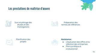 16
Suivi et pilotage des
études et des
investigations
Préparation des
termes de références
Planiﬁcation des
projets
Assistance :
● L’évaluation des oﬀres et la
sélection des entreprises
● Plans juridique et
institutionnel
Les prestations de maîtrise d’œuvre
 