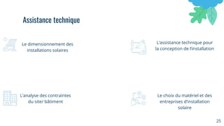 25
Le dimensionnement des
installations solaires
L’assistance technique pour
la conception de l’installation
L’analyse des contraintes
du site/ bâtiment
Le choix du matériel et des
entreprises d’installation
solaire
Assistance technique
 