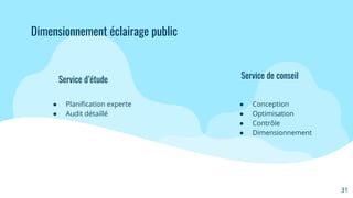 Service d’étude
● Planiﬁcation experte
● Audit détaillé
Service de conseil
● Conception
● Optimisation
● Contrôle
● Dimensionnement
31
Dimensionnement éclairage public
 
