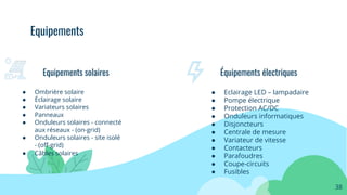 ● Ombrière solaire
● Éclairage solaire
● Variateurs solaires
● Panneaux
● Onduleurs solaires - connecté
aux réseaux - (on-grid)
● Onduleurs solaires - site isolé
- (oﬀ-grid)
● Câbles solaires
Equipements solaires
38
Équipements électriques
● Eclairage LED – lampadaire
● Pompe électrique
● Protection AC/DC
● Onduleurs informatiques
● Disjoncteurs
● Centrale de mesure
● Variateur de vitesse
● Contacteurs
● Parafoudres
● Coupe-circuits
● Fusibles
Equipements
 