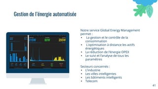 Notre service Global Energy Management
permet :
• La gestion et le contrôle de la
consommation
• L’optimisation à distance les actifs
énergétiques
• La réduction de l’énergie OPEX
• Le suivi et l’analyse de tous les
paramètres
Secteurs concernés :
• L’industrie
• Les villes intelligentes
• Les bâtiments intelligents
• Telecom
41
Gestion de l’énergie automatisée
 