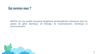 WATTSC est une société marocaine d’ingénierie pluridisciplinaire intervenant dans les
projets de génie électrique, de l’énergie, de l’automatisation, domotique et
d’environnement.
Qui sommes-nous ?
5
 